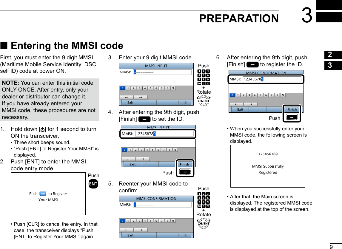 9New200123PREPARATION 3145678910111213141516 ■Entering the MMSI codeFirst, you must enter the 9 digit MMSI (Maritime Mobile Service Identity: DSC self ID) code at power ON.NOTE: You can enter this initial code ONLY ONCE. After entry, only your dealer or distributor can change it. If you have already entered your MMSI code, these procedures are not necessary.1.   Hold down [ ] for 1 second to turn ON the transceiver. • Three short beeps sound. •  “Push [ENT] to Register Your MMSI” is displayed.2.   Push [ENT] to enter the MMSI code entry mode.Push •  Push [CLR] to cancel the entry. In that case, the transceiver displays “Push [ENT] to Register Your MMSI” again.3.   Enter your 9 digit MMSI code.4.   After entering the 9th digit, push [Finish]   to set the ID.5.   Reenter your MMSI code to confirm.6.   After entering the 9th digit, push [Finish]   to register the ID. •  When you successfully enter your MMSI code, the following screen is displayed.   •  After that, the Main screen is displayed. The registered MMSI code is displayed at the top of the screen.+RotatePush+RotatePushPushPush