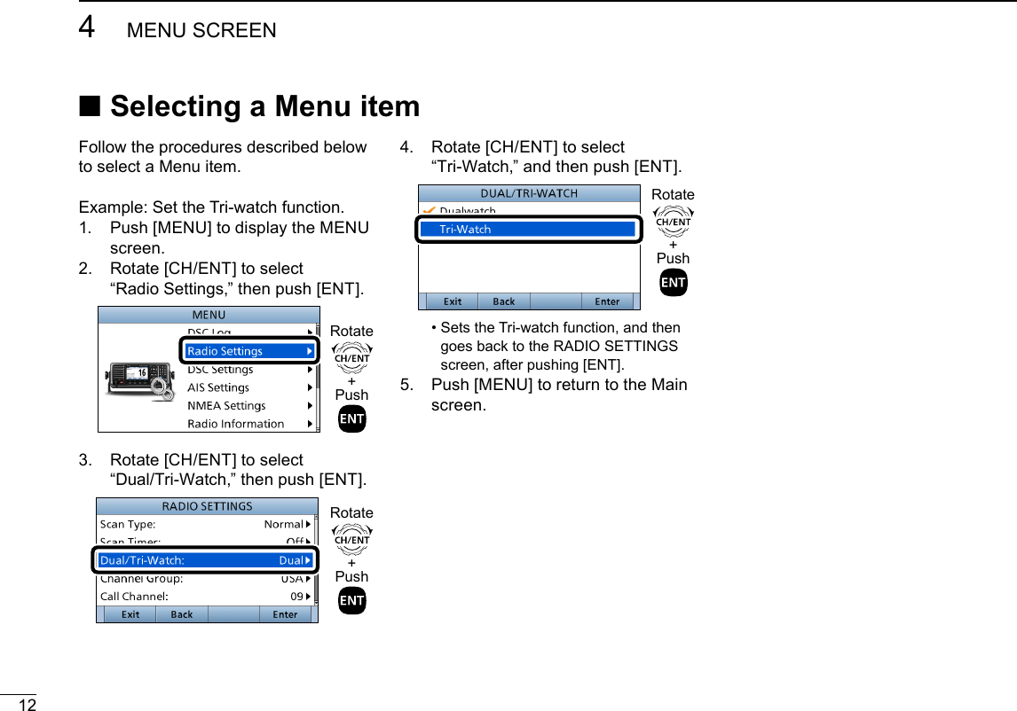 124MENU SCREENNew2001 ■Selecting a Menu itemFollow the procedures described below to select a Menu item.Example: Set the Tri-watch function.1.   Push [MENU] to display the MENU screen.2.   Rotate [CH/ENT] to select  “Radio Settings,” then push [ENT].+PushRotate3.   Rotate [CH/ENT] to select  “Dual/Tri-Watch,” then push [ENT].+PushRotate4.   Rotate [CH/ENT] to select  “Tri-Watch,” and then push [ENT].+PushRotate •  Sets the Tri-watch function, and then goes back to the RADIO SETTINGS screen, after pushing [ENT].5.   Push [MENU] to return to the Main screen.