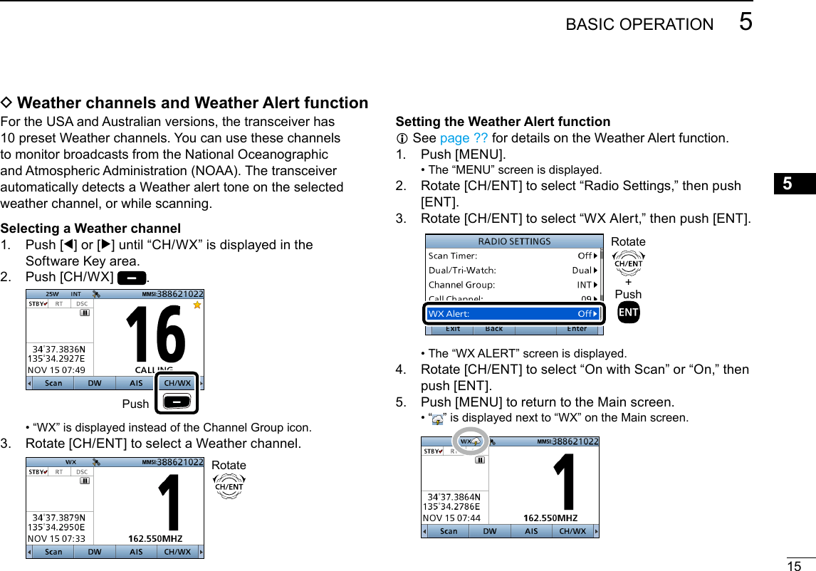 155BASIC OPERATIONNew200112345678910111213141516 DWeather channels and Weather Alert functionFor the USA and Australian versions, the transceiver has 10 preset Weather channels. You can use these channels to monitor broadcasts from the National Oceanographic and Atmospheric Administration (NOAA). The transceiver automatically detects a Weather alert tone on the selected weather channel, or while scanning.Selecting a Weather channel1.   Push  [Ω] or [≈] until “CH/WX” is displayed in the Software Key area.2.   Push  [CH/WX]  .  Push •  “WX” is displayed instead of the Channel Group icon.3.   Rotate [CH/ENT] to select a Weather channel.   RotateSetting the Weather Alert function L See  page ?? for details on the Weather Alert function.1.   Push  [MENU]. • The “MENU” screen is displayed.2.   Rotate [CH/ENT] to select “Radio Settings,” then push [ENT].3.   Rotate [CH/ENT] to select “WX Alert,” then push [ENT].  +PushRotate • The “WX ALERT” screen is displayed.4.   Rotate [CH/ENT] to select “On with Scan” or “On,” then push [ENT].5.   Push [MENU] to return to the Main screen. •  “ ” is displayed next to “WX” on the Main screen.  