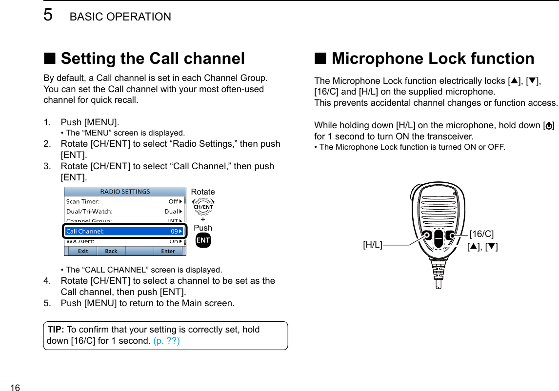 165BASIC OPERATIONNew2001By default, a Call channel is set in each Channel Group.You can set the Call channel with your most often-used channel for quick recall.1.   Push  [MENU]. • The “MENU” screen is displayed.2.   Rotate [CH/ENT] to select “Radio Settings,” then push [ENT].3.   Rotate [CH/ENT] to select “Call Channel,” then push [ENT].  +PushRotate •  The “CALL CHANNEL” screen is displayed.4.   Rotate [CH/ENT] to select a channel to be set as the Call channel, then push [ENT].5.   Push [MENU] to return to the Main screen. ■Setting the Call channelTIP: To conrm that your setting is correctly set, hold down [16/C] for 1 second. (p. ??) ■ Microphone Lock functionThe Microphone Lock function electrically locks [∫], [√], [16/C] and [H/L] on the supplied microphone. This prevents accidental channel changes or function access. While holding down [H/L] on the microphone, hold down [ ] for 1 second to turn ON the transceiver. •  The Microphone Lock function is turned ON or OFF.[∫], [√][16/C][H/L]