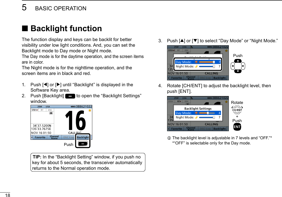 185BASIC OPERATIONNew2001 ■Backlight functionThe function display and keys can be backlit for better visibility under low light conditions. And, you can set the Backlight mode to Day mode or Night mode.The Day mode is for the daytime operation, and the screen items are in color.The Night mode is for the nighttime operation, and the screen items are in black and red.1.   Push  [Ω] or [≈] until “Backlight” is displayed in the Software Key area.2.   Push  [Backlight]   to open the “Backlight Settings” window.  Push3.   Push  [∫] or [√] to select “Day Mode” or “Night Mode.”  Push4.   Rotate [CH/ENT] to adjust the backlight level, then push [ENT].  +PushRotate L The backlight level is adjustable in 7 levels and “OFF.”* * “OFF” is selectable only for the Day mode.TIP: In the “Backlight Setting” window, if you push no key for about 5 seconds, the transceiver automatically returns to the Normal operation mode.