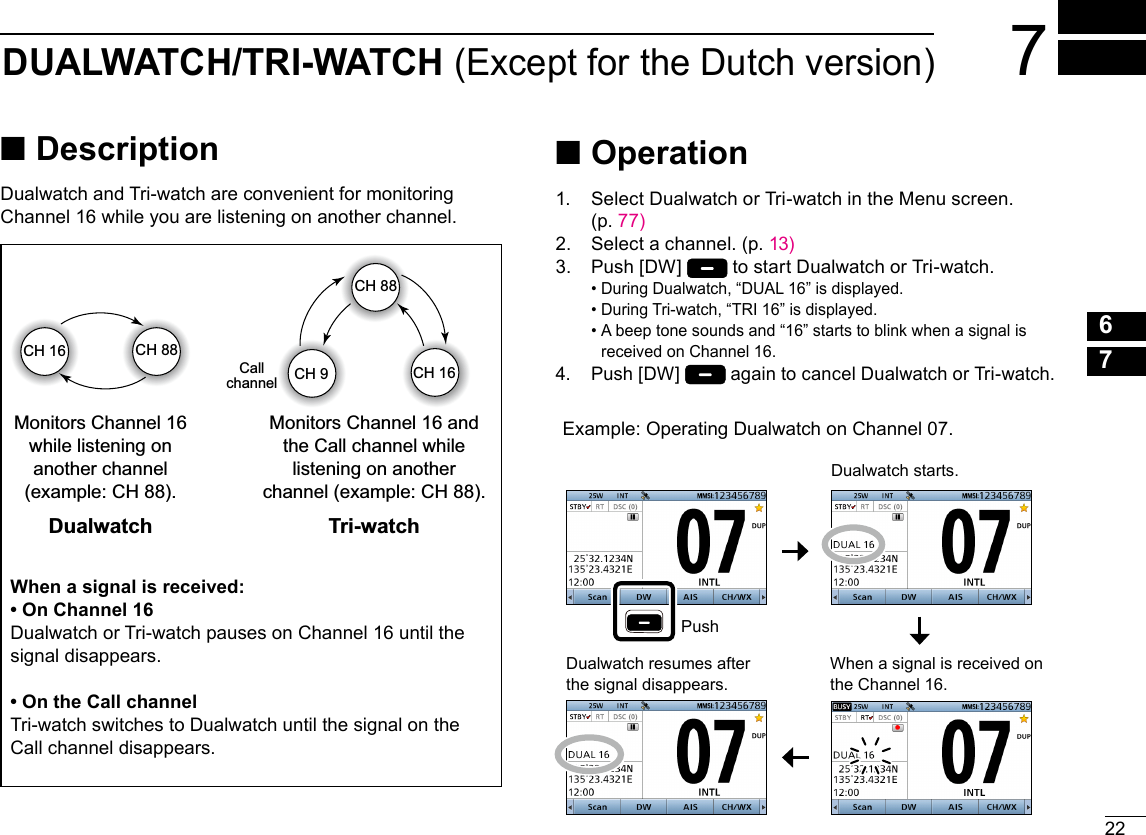 227DUALWATCH/TRI-WATCH (Except for the Dutch version)12345678910111213141516New2001 ■DescriptionDualwatch and Tri-watch are convenient for monitoring Channel 16 while you are listening on another channel.When a signal is received on the Channel 16.Dualwatch resumes after the signal disappears. When a signal is received:• On Channel 16Dualwatch or Tri-watch pauses on Channel 16 until the signal disappears.• On the Call channelTri-watch switches to Dualwatch until the signal on the Call channel disappears. ■Operation1.   Select Dualwatch or Tri-watch in the Menu screen.  (p. 77)2.  Select a channel. (p. 13)3.   Push [DW]   to start Dualwatch or Tri-watch. •  During Dualwatch, “DUAL 16” is displayed. • During Tri-watch, “TRI 16” is displayed. •  A beep tone sounds and “16” starts to blink when a signal is received on Channel 16.4.   Push [DW]   again to cancel Dualwatch or Tri-watch.Example: Operating Dualwatch on Channel 07.PushDualwatch starts.Dualwatch Tri-watchCH 88CH 16Monitors Channel 16 while listening on another channel (example: CH 88).Monitors Channel 16 and the Call channel while listening on another channel (example: CH 88).CallchannelCH 88CH 16CH 9