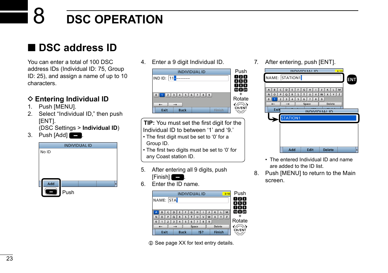 New200123New2001DSC OPERATION8New2001 ■DSC address ID DEntering Individual ID1.  Push [MENU].2.   Select “Individual ID,” then push [ENT].  ( DSC Settings &gt; Individual ID)3.   Push  [Add]  . Push4.   Enter a 9 digit Individual ID.TIP: You must set the rst digit for the Individual ID to between ʻ1ʼ and ʻ9.ʼ •  The rst digit must be set to ‘0’ for a Group ID. •  The rst two digits must be set to ‘0’ for any Coast station ID.5.   After entering all 9 digits, push [Finish]  .6.  Enter the ID name. LSee page XX for text entry details.You can enter a total of 100 DSC address IDs (Individual ID: 75, Group ID: 25), and assign a name of up to 10 characters.7.  After entering, push [ENT]. •   The entered Individual ID and name are added to the ID list.8.   Push [MENU] to return to the Main screen.+RotatePush+RotatePush