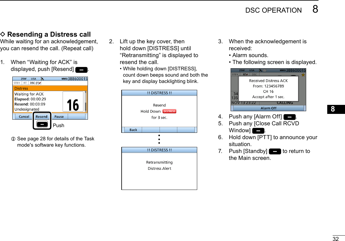 328DSC OPERATIONNew200112345678910111213141516 DResending a Distress callWhile waiting for an acknowledgement, you can resend the call. (Repeat call)1.   When “Waiting for ACK” is displayed, push [Resend] .Push L See page 28 for details of the Task mode’s software key functions.3.   When the acknowledgement is received: • Alarm sounds. • The following screen is displayed.4.  Push any [Alarm Off]  .5.   Push any [Close Call RCVD Window]  .6.   Hold down [PTT] to announce your situation.7.   Push  [Standby]   to return to the Main screen.2.   Lift up the key cover, then hold down [DISTRESS] until “Retransmitting” is displayed to resend the call. •  While holding down [DISTRESS], count down beeps sound and both the key and display backlighting blink.•••