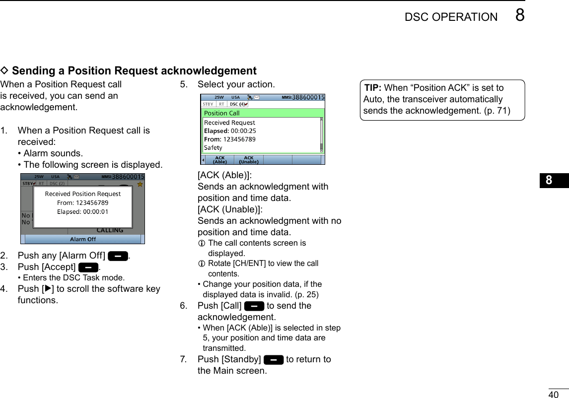408DSC OPERATIONNew2001123456789101112131415161.   When a Position Request call is received: • Alarm sounds. • The following screen is displayed.2.  Push any [Alarm Off]  .3.  Push [Accept]  . • Enters the DSC Task mode.4.   Push  [≈] to scroll the software key functions. D Sending a Position Request acknowledgement5.   Select your action.   [ACK  (Able)]: Sends an acknowledgment with position and time data.   [ACK  (Unable)]: Sends an acknowledgment with no position and time data. L  The call contents screen is displayed. L Rotate [CH/ENT] to view the call contents. •  Change your position data, if the displayed data is invalid. (p. 25)6.   Push [Call]  to send the acknowledgement. •  When [ACK (Able)] is selected in step 5, your position and time data are transmitted.7.   Push  [Standby]  to return to the Main screen.TIP: When “Position ACK” is set to Auto, the transceiver automatically sends the acknowledgement. (p. 71)When a Position Request call is received, you can send an acknowledgement.