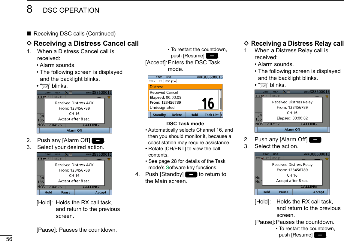 568DSC OPERATIONNew2001 ■Receiving DSC calls (Continued)1.   When a Distress Cancel call is received:  • Alarm sounds.  •  The following screen is displayed and the backlight blinks. •   “ ” blinks. 2.  Push any [Alarm Off]  .3.   Select your desired action.   [Hold]:   Holds the RX call task, and return to the previous screen. [Pause]:  Pauses the countdown. •  To restart the countdown, push [Resume]  .  [Accept]:  Enters the DSC Task mode.DSC Task mode  •  Automatically selects Channel 16, and then you should monitor it, because a coast station may require assistance. •  Rotate [CH/ENT] to view the call contents.  •  See page 28 for details of the Task mode’s Software key functions.4.   Push  [Standby]   to return to the Main screen. D Receiving a Distress Relay call1.   When a Distress Relay call is received:  • Alarm sounds.  •  The following screen is displayed and the backlight blinks. •   “ ” blinks. 2.  Push any [Alarm Off]  .3.   Select the action.   [Hold]:   Holds the RX call task, and return to the previous screen.  [Pause]:  Pauses the countdown. •  To restart the countdown, push [Resume]  . D Receiving a Distress Cancel call