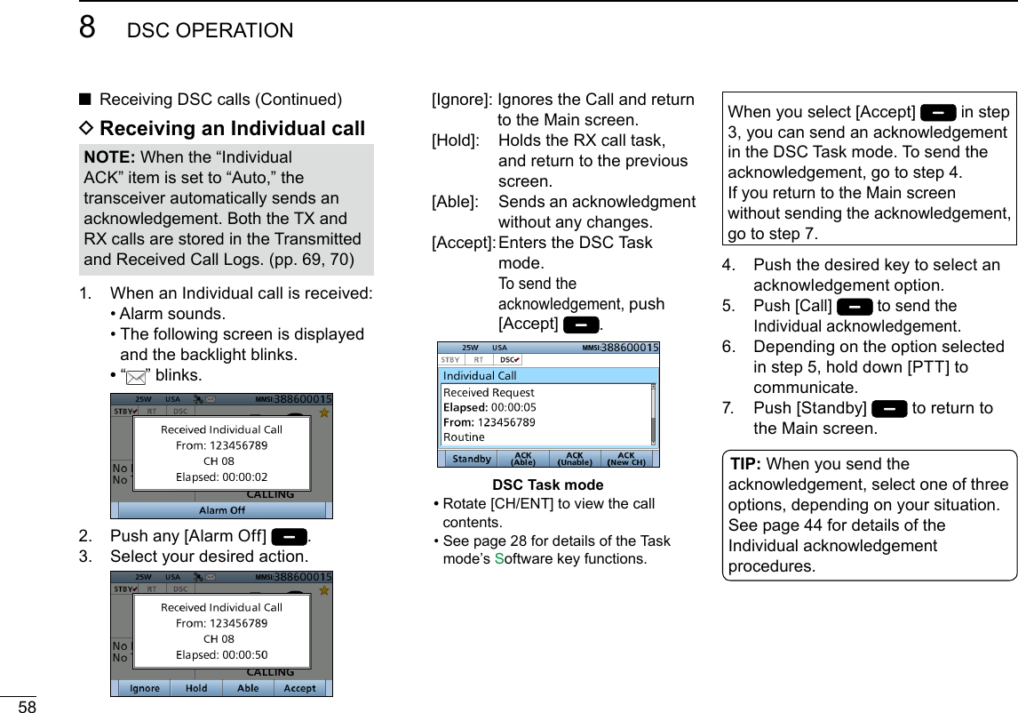 588DSC OPERATIONNew2001 ■Receiving DSC calls (Continued)1.   When an Individual call is received:  • Alarm sounds.  •  The following screen is displayed and the backlight blinks. •   “ ” blinks. 2.  Push any [Alarm Off]  .3.   Select your desired action.   [Ignore]:  Ignores the Call and return to the Main screen.  [Hold]:   Holds the RX call task, and return to the previous screen.   [Able]:   Sends an acknowledgment without any changes.  [Accept]:  Enters the DSC Task mode. To send the acknowledgement, push [Accept]  .DSC Task mode •  Rotate [CH/ENT] to view the call contents.  •  See page 28 for details of the Task mode’s Software key functions.NOTE: When the “Individual ACK” item is set to “Auto,” the transceiver automatically sends an acknowledgement. Both the TX and RX calls are stored in the Transmitted and Received Call Logs. (pp. 69, 70)When you select [Accept]   in step 3, you can send an acknowledgement in the DSC Task mode. To send the acknowledgement, go to step 4.If you return to the Main screen without sending the acknowledgement, go to step 7.4.   Push the desired key to select an acknowledgement option.5.   Push [Call]  to send the Individual acknowledgement.6.   Depending on the option selected in step 5, hold down [PTT] to communicate.7.   Push  [Standby]   to return to the Main screen. D Receiving an Individual callTIP: When you send the acknowledgement, select one of three options, depending on your situation. See page 44 for details of the Individual acknowledgement procedures.