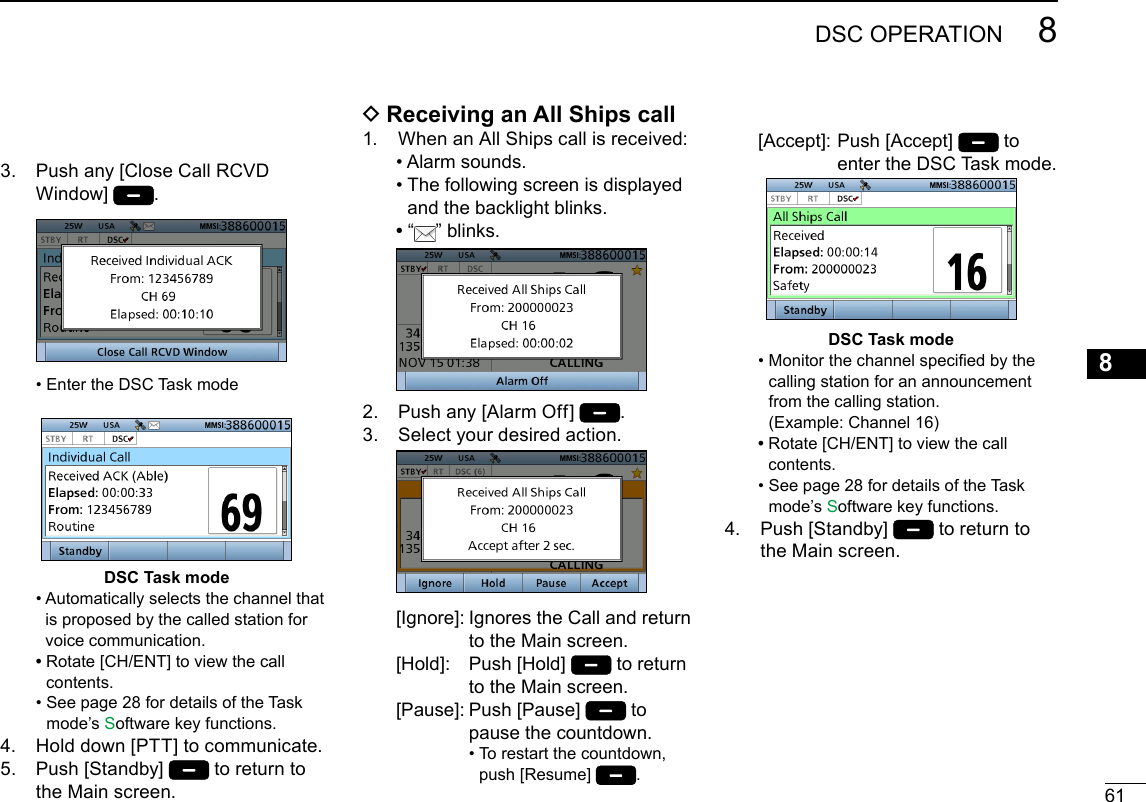 618DSC OPERATIONNew2001123456789101112131415163.   Push any [Close Call RCVD Window]  .   • Enter the DSC Task modeDSC Task mode  •  Automatically selects the channel that is proposed by the called station for voice communication. •  Rotate [CH/ENT] to view the call contents.  •  See page 28 for details of the Task mode’s Software key functions.4.   Hold down [PTT] to communicate.5.   Push  [Standby]   to return to the Main screen. D Receiving an All Ships call1.   When an All Ships call is received:  • Alarm sounds.  •  The following screen is displayed and the backlight blinks. •   “ ” blinks. 2.  Push any [Alarm Off]  .3.   Select your desired action.   [Ignore]:  Ignores the Call and return to the Main screen.  [Hold]:   Push  [Hold]   to return to the Main screen.  [Pause]:   Push  [Pause]   to pause the countdown. •  To restart the countdown, push [Resume]  .  [Accept]:   Push  [Accept]   to enter the DSC Task mode.DSC Task mode  •  Monitor the channel specied by the calling station for an announcement from the calling station.  (Example: Channel 16) •  Rotate [CH/ENT] to view the call contents.  •  See page 28 for details of the Task mode’s Software key functions.4.   Push  [Standby]   to return to the Main screen.