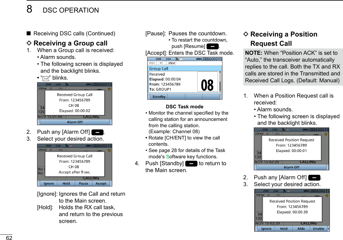 628DSC OPERATIONNew2001 D Receiving a Group call1.   When a Group call is received:  • Alarm sounds.  •  The following screen is displayed and the backlight blinks. •   “ ” blinks. 2.  Push any [Alarm Off]  .3.   Select your desired action.   [Ignore]:  Ignores the Call and return to the Main screen.  [Hold]:   Holds the RX call task, and return to the previous screen.1.   When a Position Request call is received:  • Alarm sounds.  •  The following screen is displayed and the backlight blinks. 2.  Push any [Alarm Off]  .3.   Select your desired action.  ■Receiving DSC calls (Continued)   [Pause]:   Pauses the countdown. •  To restart the countdown, push [Resume]  . [Accept]:  Enters the DSC Task mode.DSC Task mode  •  Monitor the channel specied by the calling station for an announcement from the calling station.  (Example: Channel 08) •  Rotate [CH/ENT] to view the call contents.  •  See page 28 for details of the Task mode’s Software key functions.4.   Push  [Standby]   to return to the Main screen. D Receiving a Position  Request CallNOTE: When “Position ACK” is set to “Auto,” the transceiver automatically replies to the call. Both the TX and RX calls are stored in the Transmitted and Received Call Logs. (Default: Manual)