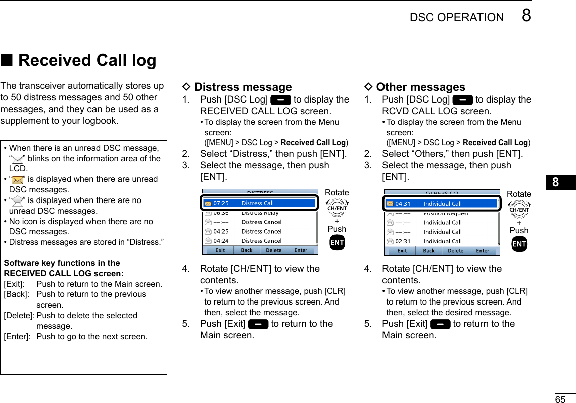 658DSC OPERATIONNew200112345678910111213141516 DDistress message1.   Push [DSC Log]   to display the RECEIVED CALL LOG screen.  •  To display the screen from the Menu screen: ( [MENU] &gt; DSC Log &gt; Received Call Log)2.   Select “Distress,” then push [ENT].3.   Select the message, then push [ENT]. +PushRotate4.   Rotate [CH/ENT] to view the contents.  •  To view another message, push [CLR] to return to the previous screen. And then, select the message.5.   Push  [Exit]   to return to the Main screen. ■Received Call log DOther messages1.   Push [DSC Log]   to display the RCVD CALL LOG screen.  •  To display the screen from the Menu screen: ( [MENU] &gt; DSC Log &gt; Received Call Log)2.   Select “Others,” then push [ENT].3.   Select the message, then push [ENT]. +PushRotate4.   Rotate [CH/ENT] to view the contents.  •  To view another message, push [CLR] to return to the previous screen. And then, select the desired message.5.   Push  [Exit]   to return to the Main screen.The transceiver automatically stores up to 50 distress messages and 50 other messages, and they can be used as a supplement to your logbook.•  When there is an unread DSC message,  “ ” blinks on the information area of the LCD.•   “ ” is displayed when there are unread DSC messages.•   “ ” is displayed when there are no unread DSC messages.•  No icon is displayed when there are no DSC messages.•  Distress messages are stored in “Distress.”Software key functions in the RECEIVED CALL LOG screen:[Exit]:     Push to return to the Main screen.[Back]:   Push to return to the previous screen.[Delete]:  Push to delete the selected message.[Enter]:   Push to go to the next screen.