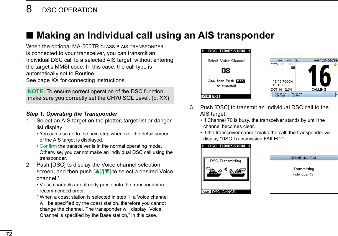 728DSC OPERATIONNew2001When the optional MA-500TR class b ais transponder is connected to your transceiver, you can transmit an Individual DSC call to a selected AIS target, without entering the target’s MMSI code. In this case, the call type is automatically set to Routine.See page XX for connecting instructions.NOTE: To ensure correct operation of the DSC function, make sure you correctly set the CH70 SQL Level. (p. XX)Step 1: Operating the Transponder1.   Select an AIS target on the plotter, target list or danger list display. •  You can also go to the next step whenever the detail screen of the AIS target is displayed. •  Conrm the transceiver is in the normal operating mode. Otherwise, you cannot make an Individual DSC call using the transponder.2.   Push [DSC] to display the Voice channel selection screen, and then push [Y]/[Z] to select a desired Voice channel.* •  Voice channels are already preset into the transponder in recommended order.  *  When a coast station is selected in step 1, a Voice channel will be specied by the coast station, therefore you cannot change the channel. The transponder will display “Voice Channel is specied by the Base station,” in this case.3.   Push [DSC] to transmit an Individual DSC call to the AIS target. •  If Channel 70 is busy, the transceiver stands by until the channel becomes clear. •  If the transceiver cannot make the call, the transponder will display “DSC Transmission FAILED.” ■Making an Individual call using an AIS transponder