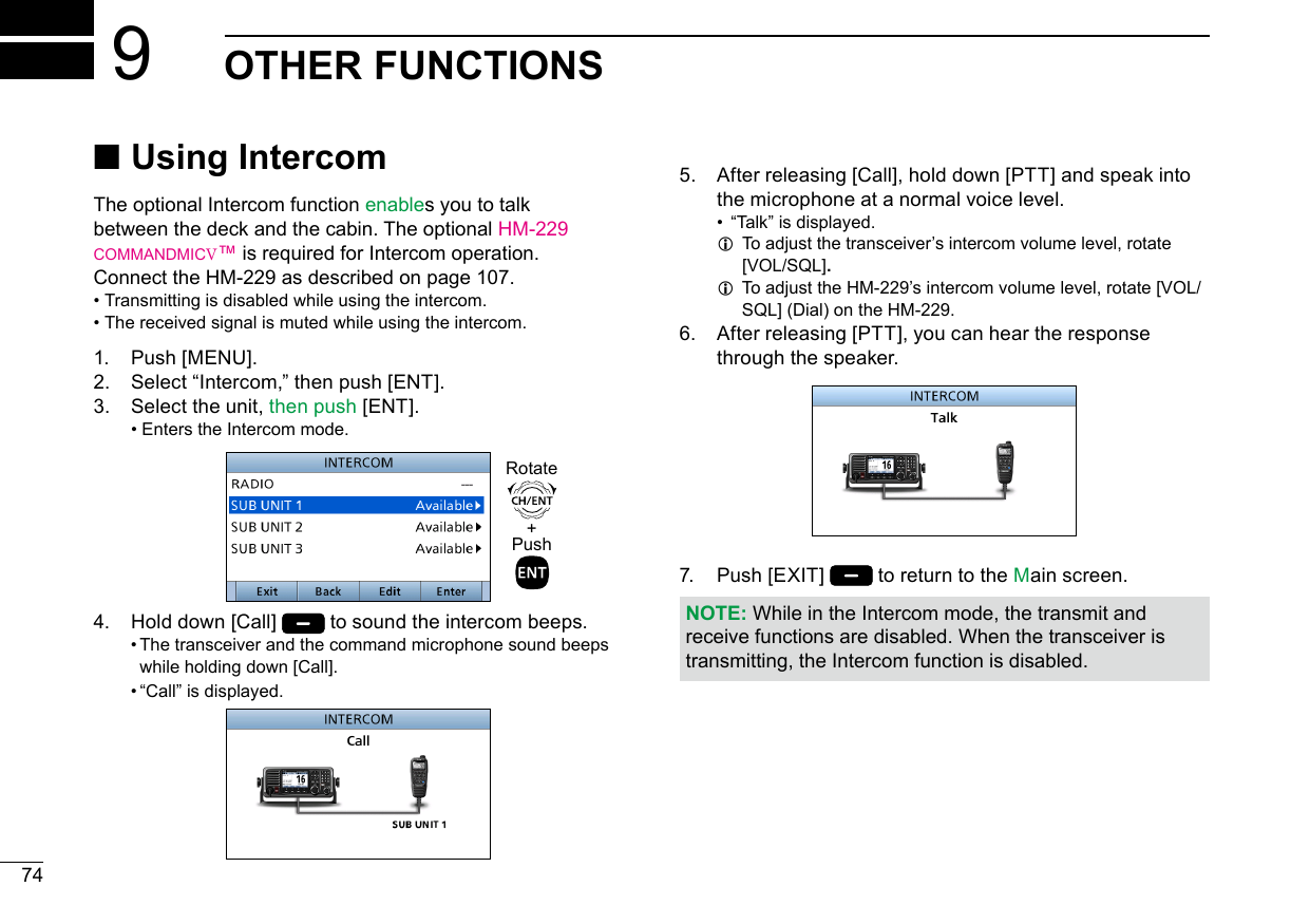 New200174New2001OTHER FUNCTIONS9 ■Using IntercomThe optional Intercom function enables you to talk between the deck and the cabin. The optional HM-229 commandmicV™ is required for Intercom operation.Connect the HM-229 as described on page 107. • Transmitting is disabled while using the intercom. • The received signal is muted while using the intercom.1.   Push  [MENU].2.    Select “Intercom,” then push [ENT].3.   Select the unit, then push [ENT]. • Enters the Intercom mode.4.   Hold down [Call]   to sound the intercom beeps.  •  The transceiver and the command microphone sound beeps while holding down [Call].  •  “Call” is displayed.5.   After releasing [Call], hold down [PTT] and speak into the microphone at a normal voice level. •  “ Talk” is displayed. L  To adjust the transceiver’s intercom volume level, rotate [VOL/SQL]. L  To adjust the HM-229’s intercom volume level, rotate [VOL/SQL] (Dial) on the HM-229.6.   After releasing [PTT], you can hear the response through the speaker.7.   Push  [EXIT]   to return to the Main screen.NOTE: While in the Intercom mode, the transmit and receive functions are disabled. When the transceiver is transmitting, the Intercom function is disabled.+PushRotate