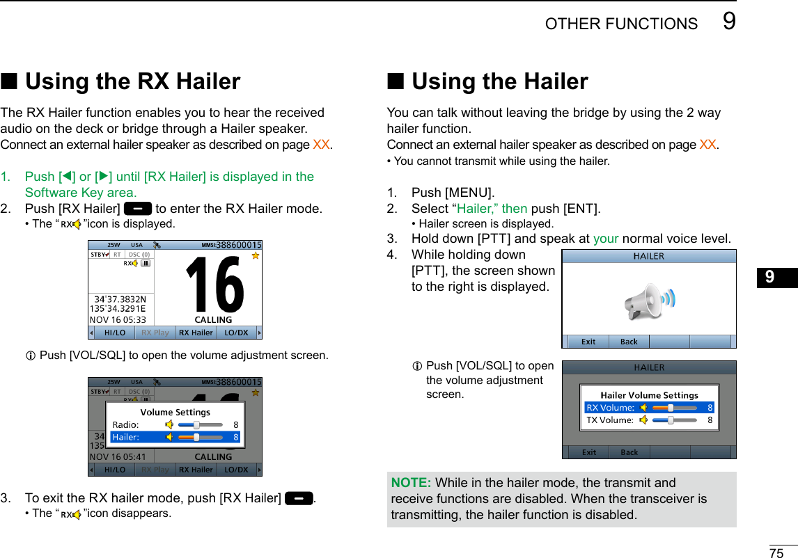 New2001759OTHER FUNCTIONSNew200112345678910111213141516 ■Using the RX HailerThe RX Hailer function enables you to hear the received audio on the deck or bridge through a Hailer speaker.Connect an external hailer speaker as described on page XX.1.   Push  [Ω] or [≈] until [RX Hailer] is displayed in the Software Key area.2.   Push [RX Hailer]  to enter the RX Hailer mode. • The “ ”icon is displayed. L Push [VOL/SQL] to open the volume adjustment screen. 3.  To exit the RX hailer mode, push [RX Hailer]  . • The “ ”icon disappears. ■Using the HailerYou can talk without leaving the bridge by using the 2 way hailer function.Connect an external hailer speaker as described on page XX.• You cannot transmit while using the hailer.1.  Push [MENU].2.   Select  “Hailer,” then push [ENT]. • Hailer screen is displayed.3.   Hold down [PTT] and speak at your normal voice level.4.   While holding down [PTT], the screen shown to the right is displayed. L Push [VOL/SQL] to open the volume adjustment screen.NOTE: While in the hailer mode, the transmit and receive functions are disabled. When the transceiver is transmitting, the hailer function is disabled.
