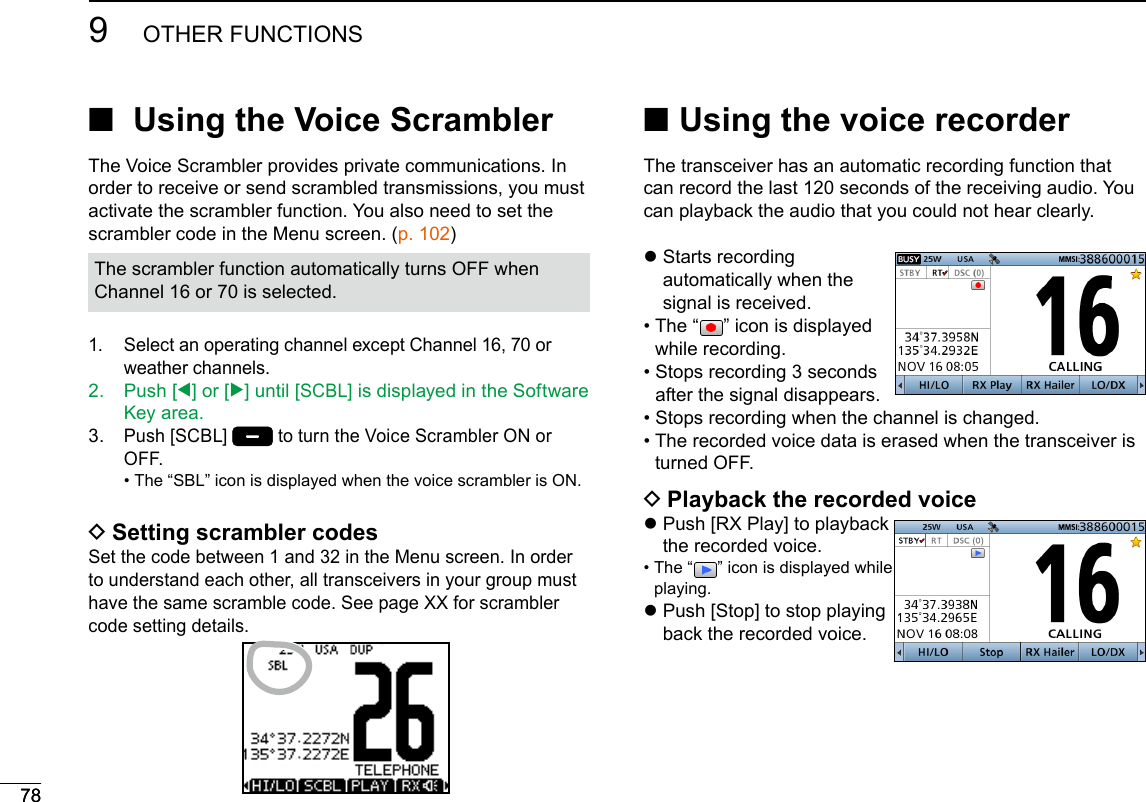  ■Using the voice recorderThe transceiver has an automatic recording function that can record the last 120 seconds of the receiving audio. You can playback the audio that you could not hear clearly. z Starts  recording automatically when the signal is received.•   The  “ ” icon is displayed while recording.•  Stops recording 3 seconds after the signal disappears.•  Stops recording when the channel is changed.•  The recorded voice data is erased when the transceiver is turned OFF. DPlayback the recorded voice z Push [RX Play] to playback the recorded voice. •  The  “ ” icon is displayed while playing. z Push [Stop] to stop playing back the recorded voice.78New2001789OTHER FUNCTIONS ■  Using the Voice Scrambler The Voice Scrambler provides private communications. In order to receive or send scrambled transmissions, you must activate the scrambler function. You also need to set the scrambler code in the Menu screen. (p. 102)The scrambler function automatically turns OFF when Channel 16 or 70 is selected.1.   Select an operating channel except Channel 16, 70 or weather channels.2.   Push  [Ω] or [≈] until [SCBL] is displayed in the Software Key area.3.   Push [SCBL]  to turn the Voice Scrambler ON or OFF. • The “SBL” icon is displayed when the voice scrambler is ON. DSetting scrambler codesSet the code between 1 and 32 in the Menu screen. In order to understand each other, all transceivers in your group must have the same scramble code. See page XX for scrambler code setting details.