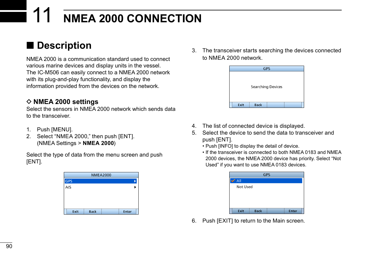 90New2001NMEA 2000 CONNECTION113.   The transceiver starts searching the devices connected to NMEA 2000 network.4.   The list of connected device is displayed.5.   Select the device to send the data to transceiver and push [ENT]. •  Push [INFO] to display the detail of device. •  If the transceiver is connected to both NMEA 0183 and NMEA 2000 devices, the NMEA 2000 device has priority. Select “Not Used” if you want to use NMEA 0183 devices.6.  Push [EXIT] to return to the Main screen.New2001 ■DescriptionNMEA 2000 is a communication standard used to connect various marine devices and display units in the vessel. The IC-M506 can easily connect to a NMEA 2000 network with its plug-and-play functionality, and display the information provided from the devices on the network. DNMEA 2000 settingsSelect the sensors in NMEA 2000 network which sends data to the transceiver. 1.    P u s h  [ M E N U ] .2.  Select “NMEA 2000,” then push [ENT].  (NMEA Settings &gt; NMEA 2000) Select the type of data from the menu screen and push [ENT].