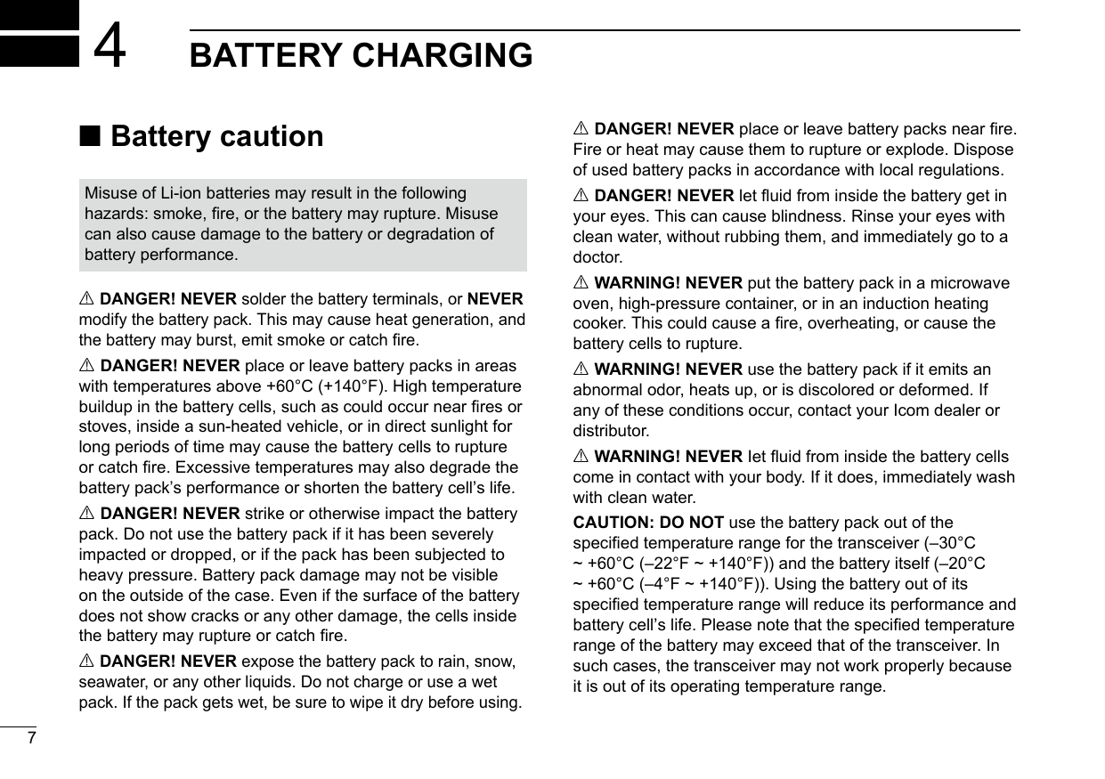 New20017New2001New2001BATTERY CHARGING4 ■Battery cautionR DANGER! NEVER solder the battery terminals, or NEVER modify the battery pack. This may cause heat generation, and the battery may burst, emit smoke or catch re.R DANGER! NEVER place or leave battery packs in areas with temperatures above +60°C (+140°F). High temperature buildup in the battery cells, such as could occur near res or stoves, inside a sun-heated vehicle, or in direct sunlight for long periods of time may cause the battery cells to rupture or catch re. Excessive temperatures may also degrade the battery pack’s performance or shorten the battery cell’s life.R DANGER! NEVER strike or otherwise impact the battery pack. Do not use the battery pack if it has been severely impacted or dropped, or if the pack has been subjected to heavy pressure. Battery pack damage may not be visible on the outside of the case. Even if the surface of the battery does not show cracks or any other damage, the cells inside the battery may rupture or catch re.R DANGER! NEVER expose the battery pack to rain, snow, seawater, or any other liquids. Do not charge or use a wet pack. If the pack gets wet, be sure to wipe it dry before using.R DANGER! NEVER place or leave battery packs near re. Fire or heat may cause them to rupture or explode. Dispose of used battery packs in accordance with local regulations.R DANGER! NEVER let uid from inside the battery get in your eyes. This can cause blindness. Rinse your eyes with clean water, without rubbing them, and immediately go to a doctor.R WARNING! NEVER put the battery pack in a microwave oven, high-pressure container, or in an induction heating cooker. This could cause a re, overheating, or cause the battery cells to rupture.R WARNING! NEVER use the battery pack if it emits an abnormal odor, heats up, or is discolored or deformed. If any of these conditions occur, contact your Icom dealer or distributor.R WARNING! NEVER Iet uid from inside the battery cells come in contact with your body. If it does, immediately wash with clean water.CAUTION: DO NOT use the battery pack out of the specified temperature range for the transceiver (–30°C ~ +60°C (–22°F ~ +140°F)) and the battery itself (–20°C ~ +60°C (–4°F ~ +140°F)). Using the battery out of its specied temperature range will reduce its performance and battery cell’s life. Please note that the specied temperature range of the battery may exceed that of the transceiver. In such cases, the transceiver may not work properly because it is out of its operating temperature range.Misuse of Li-ion batteries may result in the following hazards: smoke, re, or the battery may rupture. Misuse can also cause damage to the battery or degradation of battery performance.