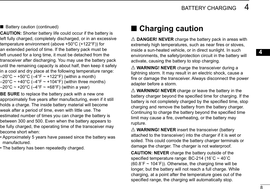 New200184BATTERY CHARGINGNew200112345678910111213141516New2001CAUTION: Shorter battery life could occur if the battery is left fully charged, completely discharged, or in an excessive temperature environment (above +50°C (+122°F)) for an extended period of time. If the battery pack must be left unused for a long time, it must be detached from the transceiver after discharging. You may use the battery pack until the remaining capacity is about half, then keep it safely in a cool and dry place at the following temperature range:–20°C ~ +50°C (–4°F ~ +122°F) (within a month)–20°C ~ +40°C (–4°F ~ +104°F) (within three months)–20°C ~ +20°C (–4°F ~ +68°F) (within a year)BE SURE to replace the battery pack with a new one approximately ve years after manufacturing, even if it still holds a charge. The inside battery material will become weak after a period of time, even with little use. The estimated number of times you can charge the battery is between 300 and 500. Even when the battery appears to be fully charged, the operating time of the transceiver may become short when:•  Approximately 5 years have passed since the battery wasmanufactured.• The battery has been repeatedly charged. ■Charging cautionR DANGER! NEVER charge the battery pack in areas with extremely high temperatures, such as near res or stoves, inside a sun-heated vehicle, or in direct sunlight. In such environments, the safety/protection circuit in the battery will activate, causing the battery to stop charging.R WARNING! NEVER charge the transceiver during a lightning storm. It may result in an electric shock, cause a re or damage the transceiver. Always disconnect the power adapter before a storm.R WARNING! NEVER charge or leave the battery in the battery charger beyond the specied time for charging. If the battery is not completely charged by the specied time, stop charging and remove the battery from the battery charger. Continuing to charge the battery beyond the specied time limit may cause a re, overheating, or the battery may rupture.R WARNING! NEVER insert the transceiver (battery attached to the transceiver) into the charger if it is wet or soiled. This could corrode the battery charger terminals or damage the charger. The charger is not waterproof. CAUTION: NEVER charge the battery outside of the specied temperature range: BC-214 (16˚C ~ 40˚C  (60.8˚F ~ 104˚F)). Otherwise, the charging time will be longer, but the battery will not reach a full charge. While charging, at a point after the temperature goes out of the specied range, the charging will automatically stop. ■Battery caution (continued)