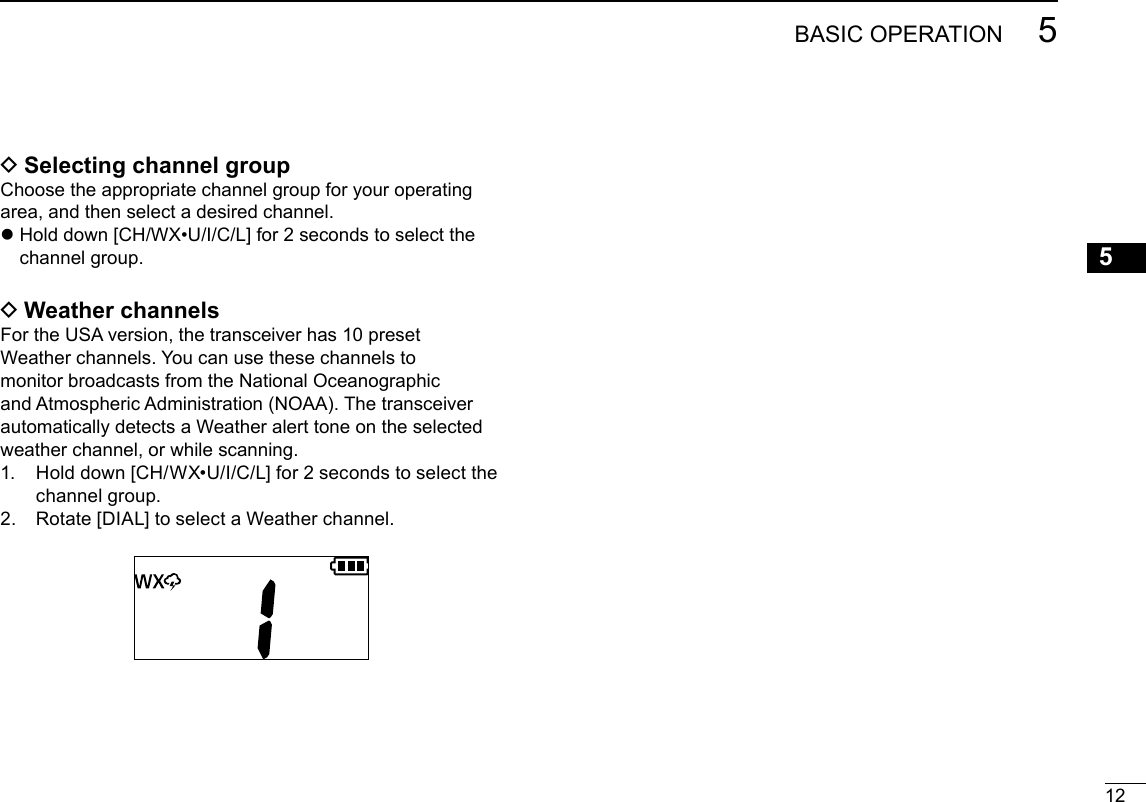 125BASIC OPERATIONNew200112345678910111213141516New2001 DSelecting channel groupChoose the appropriate channel group for your operating area, and then select a desired channel. z Hold down [CH/WX•U/I/C/L] for 2 seconds to select the channel group. DWeather channelsFor the USA version, the transceiver has 10 preset Weather channels. You can use these channels to monitor broadcasts from the National Oceanographic and Atmospheric Administration (NOAA). The transceiver automatically detects a Weather alert tone on the selected weather channel, or while scanning.1.   Hold down [CH/WX•U/I/C/L] for 2 seconds to select the channel group.2.  Rotate [DIAL] to select a Weather channel.