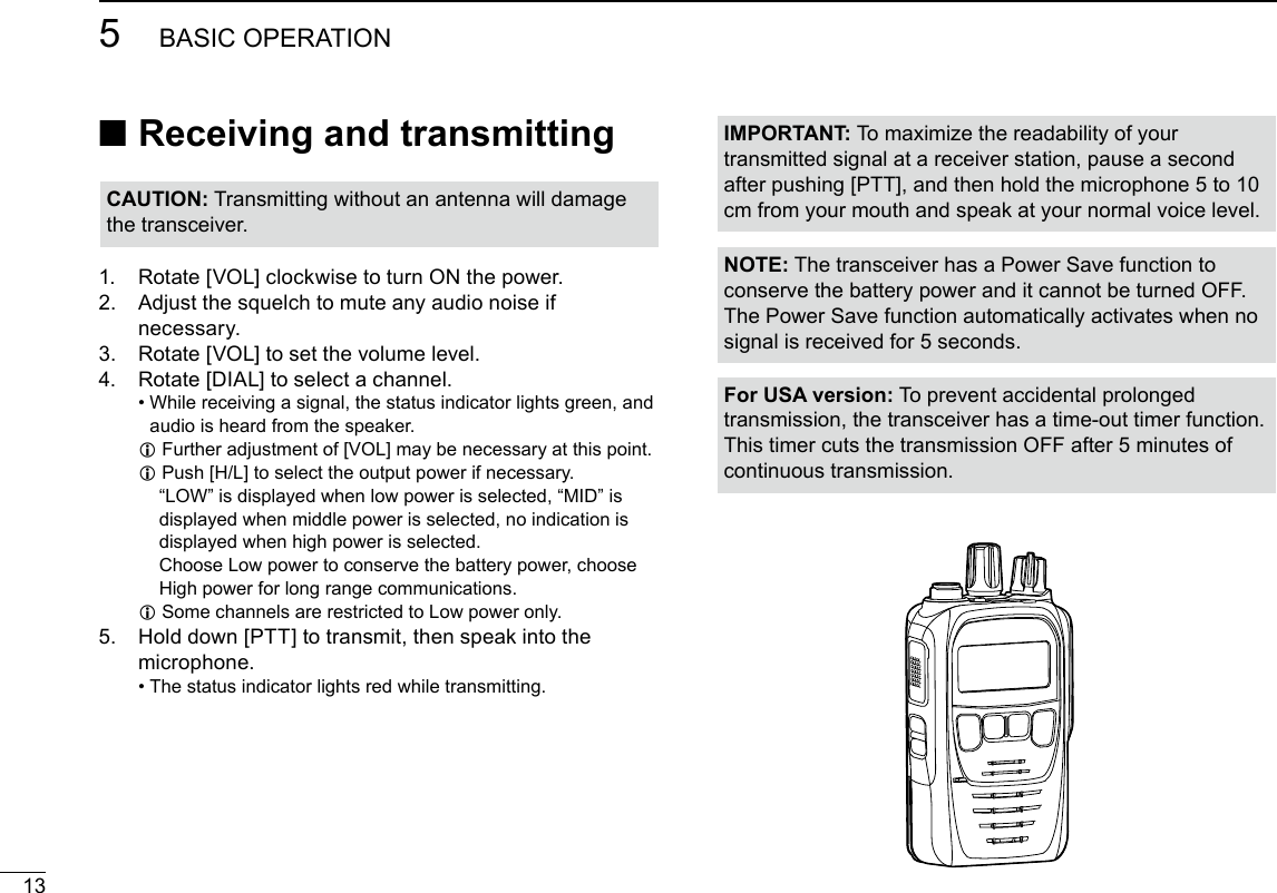135BASIC OPERATIONNew2001 ■Receiving and transmitting1.  Rotate [VOL] clockwise to turn ON the power.2.   Adjust the squelch to mute any audio noise if necessary.3.  Rotate [VOL] to set the volume level.4.  Rotate [DIAL] to select a channel. •  While receiving a signal, the status indicator lights green, and audio is heard from the speaker. L Further adjustment of [VOL] may be necessary at this point. LPush [H/L] to select the output power if necessary.       “LOW” is displayed when low power is selected, “MID” is displayed when middle power is selected, no indication is displayed when high power is selected.       Choose Low power to conserve the battery power, choose High power for long range communications. LSome channels are restricted to Low power only.5.   Hold down [PTT] to transmit, then speak into the microphone. •  The status indicator lights red while transmitting.IMPORTANT: To maximize the readability of your transmitted signal at a receiver station, pause a second after pushing [PTT], and then hold the microphone 5 to 10 cm from your mouth and speak at your normal voice level.CAUTION: Transmitting without an antenna will damage the transceiver.NOTE: The transceiver has a Power Save function to conserve the battery power and it cannot be turned OFF. The Power Save function automatically activates when no signal is received for 5 seconds.For USA version: To prevent accidental prolonged transmission, the transceiver has a time-out timer function. This timer cuts the transmission OFF after 5 minutes of continuous transmission.