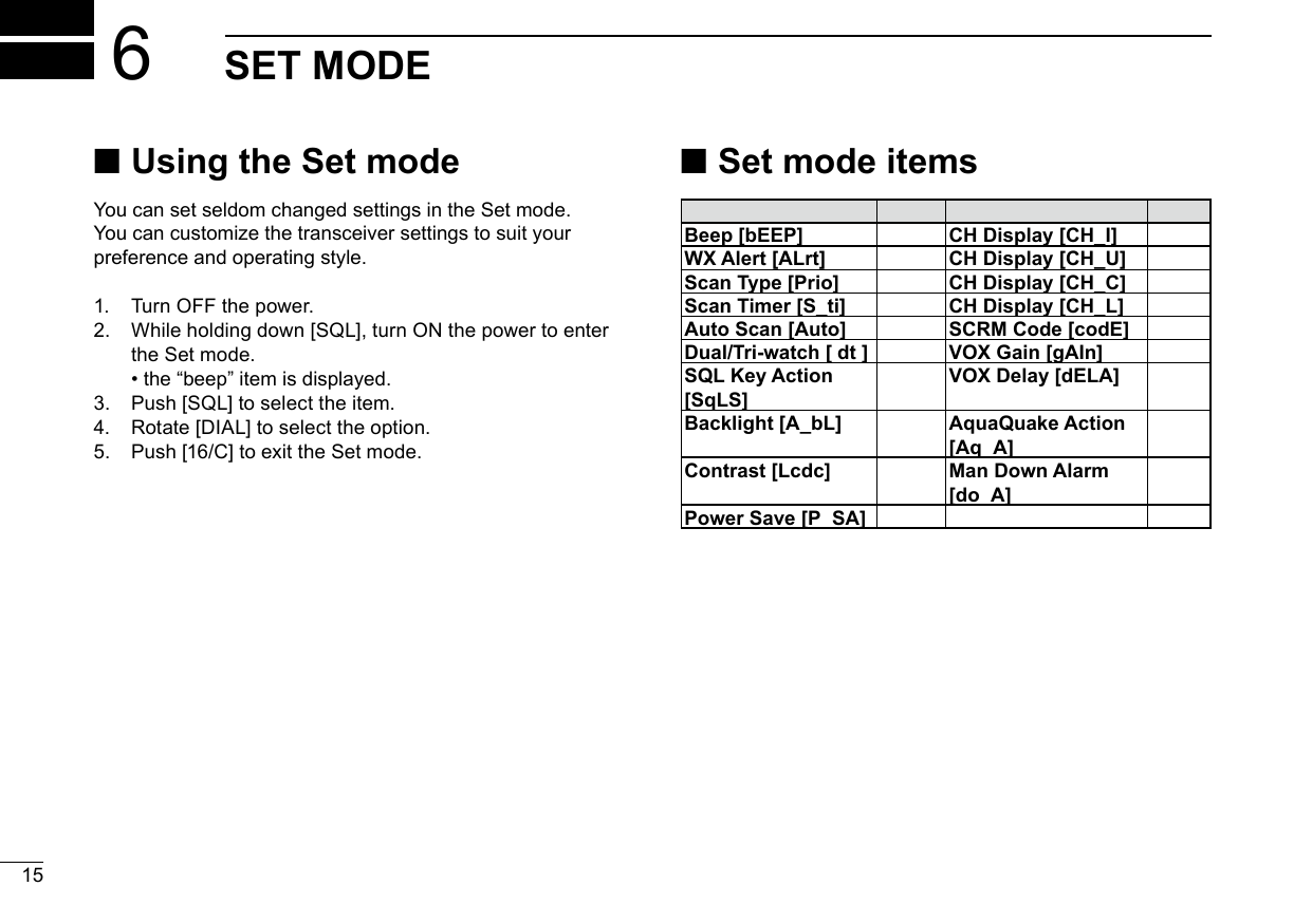 15New2001New20016 SET MODE ■Using the Set modeYou can set seldom changed settings in the Set mode.You can customize the transceiver settings to suit yourpreference and operating style.1. Turn OFF the power.2.  While holding down [SQL], turn ON the power to enterthe Set mode. • the “beep” item is displayed.3. Push [SQL] to select the item.4. Rotate [DIAL] to select the option.5. Push [16/C] to exit the Set mode. ■Set mode itemsBeep [bEEP] CH Display [CH_I]WX Alert [ALrt] CH Display [CH_U]Scan Type [Prio] CH Display [CH_C]Scan Timer [S_ti] CH Display [CH_L]Auto Scan [Auto] SCRM Code [codE]Dual/Tri-watch [ dt ] VOX Gain [gAIn]SQL Key Action [SqLS]VOX Delay [dELA]Backlight [A_bL] AquaQuake Action [Aq_A]Contrast [Lcdc] Man Down Alarm [do_A]Power Save [P_SA]