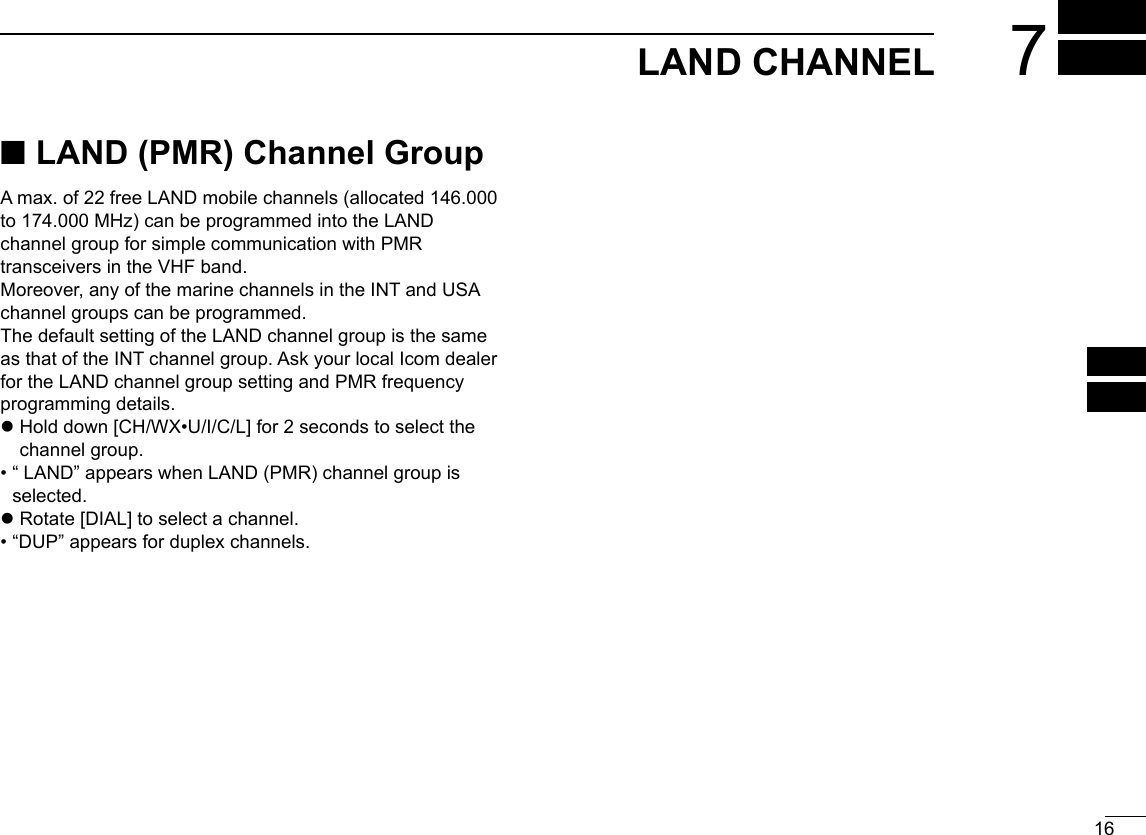 16LAND CHANNEL 7New2001123456910111213141516 ■LAND (PMR) Channel GroupA max. of 22 free LAND mobile channels (allocated 146.000to 174.000 MHz) can be programmed into the LAND channel group for simple communication with PMR transceivers in the VHF band.Moreover, any of the marine channels in the INT and USAchannel groups can be programmed.The default setting of the LAND channel group is the same as that of the INT channel group. Ask your local Icom dealer for the LAND channel group setting and PMR frequency programming details. z Hold down [CH/WX•U/I/C/L] for 2 seconds to select the channel group.•  “ LAND” appears when LAND (PMR) channel group isselected. zRotate [DIAL] to select a channel.• “DUP” appears for duplex channels.