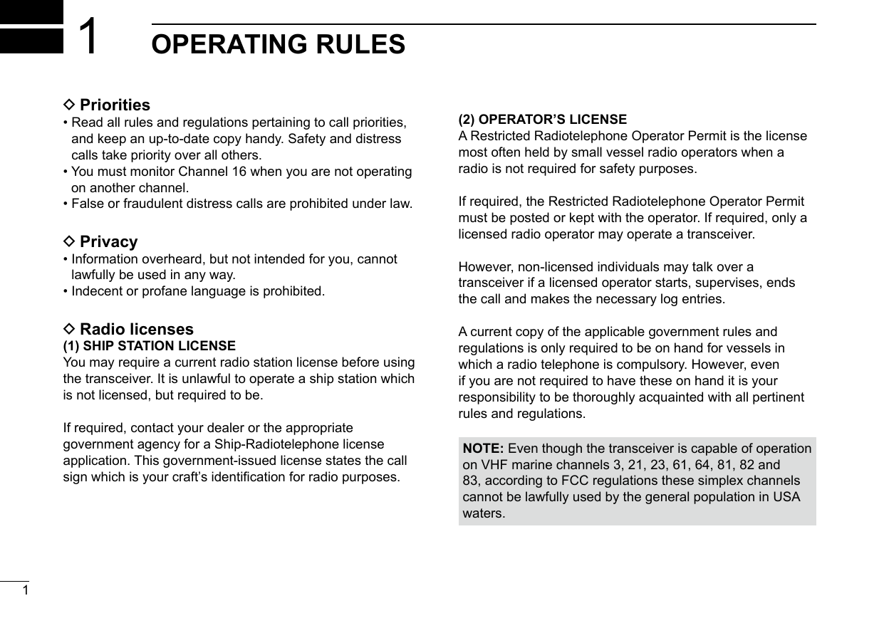 New20011New2001OPERATING RULES1 DPriorities•  Read all rules and regulations pertaining to call priorities,and keep an up-to-date copy handy. Safety and distresscalls take priority over all others.•  You must monitor Channel 16 when you are not operatingon another channel.•  False or fraudulent distress calls are prohibited under law. DPrivacy•  Information overheard, but not intended for you, cannotlawfully be used in any way.•  Indecent or profane language is prohibited. DRadio licenses(1) SHIP STATION LICENSEYou may require a current radio station license before using the transceiver. It is unlawful to operate a ship station which is not licensed, but required to be.If required, contact your dealer or the appropriate government agency for a Ship-Radiotelephone license application. This government-issued license states the call sign which is your craft’s identication for radio purposes.(2) OPERATOR’S LICENSEA Restricted Radiotelephone Operator Permit is the license most often held by small vessel radio operators when a radio is not required for safety purposes.If required, the Restricted Radiotelephone Operator Permit must be posted or kept with the operator. If required, only a licensed radio operator may operate a transceiver.However, non-licensed individuals may talk over a transceiver if a licensed operator starts, supervises, ends the call and makes the necessary log entries.A current copy of the applicable government rules and regulations is only required to be on hand for vessels in which a radio telephone is compulsory. However, even if you are not required to have these on hand it is your responsibility to be thoroughly acquainted with all pertinent rules and regulations.NOTE: Even though the transceiver is capable of operation on VHF marine channels 3, 21, 23, 61, 64, 81, 82 and 83, according to FCC regulations these simplex channels cannot be lawfully used by the general population in USA waters.