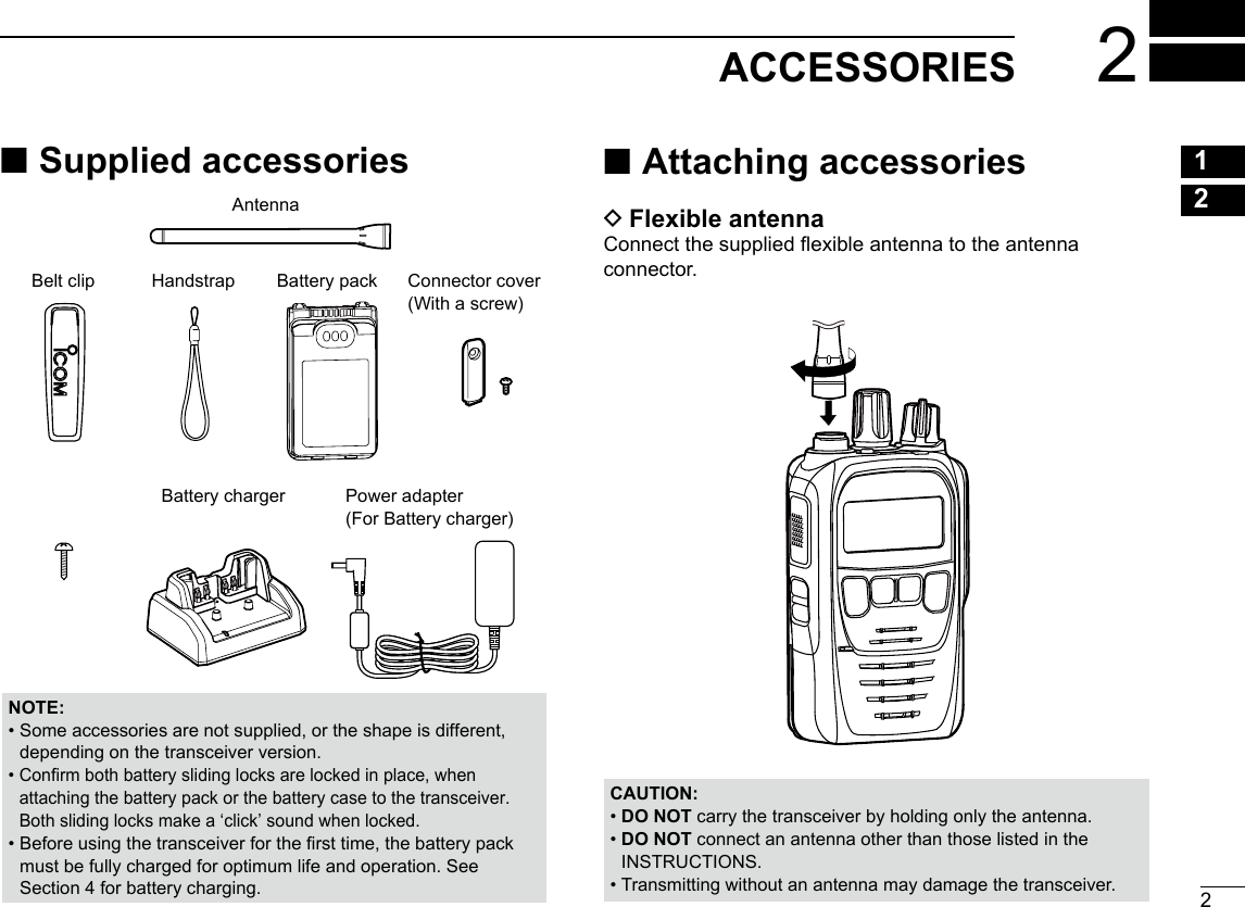 22ACCESSORIESNew200112345678910111213141516NOTE: •  Some accessories are not supplied, or the shape is different,depending on the transceiver version. •  Conrm both battery sliding locks are locked in place, whenattaching the battery pack or the battery case to the transceiver. Both sliding locks make a ‘click’ sound when locked. •  Before using the transceiver for the rst time, the battery packmust be fully charged for optimum life and operation. See Section 4 for battery charging. ■Supplied accessoriesAntennaBelt clip Connector cover(With a screw)Power adapter  (For Battery charger)HandstrapBattery chargerBattery pack ■Attaching accessories DFlexible antennaConnect the supplied exible antenna to the antenna connector.CAUTION: • DO  NOT carry the transceiver by holding only the antenna. •  DO NOT connect an antenna other than those listed in theINSTRUCTIONS. •  Transmitting without an antenna may damage the transceiver.