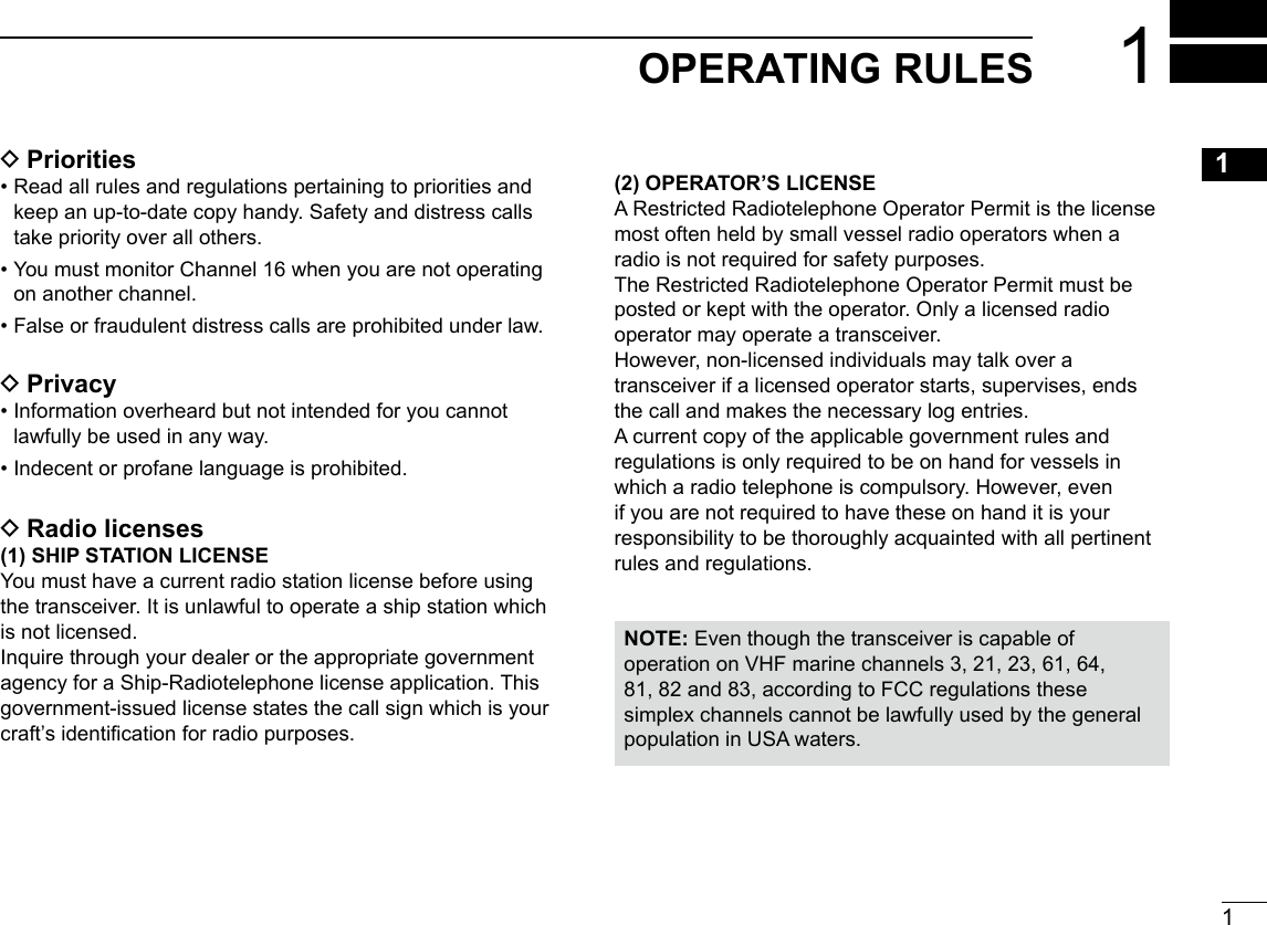 1New2001123456789101112131415161OPERATING RULES DPriorities •  Read all rules and regulations pertaining to priorities and keep an up-to-date copy handy. Safety and distress calls take priority over all others. •  You must monitor Channel 16 when you are not operating on another channel. •  False or fraudulent distress calls are prohibited under law. DPrivacy •  Information overheard but not intended for you cannot lawfully be used in any way. •  Indecent or profane language is prohibited. DRadio licenses(1) SHIP STATION LICENSEYou must have a current radio station license before using the transceiver. It is unlawful to operate a ship station which is not licensed.Inquire through your dealer or the appropriate government agency for a Ship-Radiotelephone license application. This government-issued license states the call sign which is your craft’s identication for radio purposes.(2) OPERATOR’S LICENSEA Restricted Radiotelephone Operator Permit is the license most often held by small vessel radio operators when a radio is not required for safety purposes.The Restricted Radiotelephone Operator Permit must be posted or kept with the operator. Only a licensed radio operator may operate a transceiver.However, non-licensed individuals may talk over a transceiver if a licensed operator starts, supervises, ends the call and makes the necessary log entries.A current copy of the applicable government rules and regulations is only required to be on hand for vessels in which a radio telephone is compulsory. However, even if you are not required to have these on hand it is your responsibility to be thoroughly acquainted with all pertinent rules and regulations.NOTE: Even though the transceiver is capable of operation on VHF marine channels 3, 21, 23, 61, 64, 81, 82 and 83, according to FCC regulations these simplex channels cannot be lawfully used by the general population in USA waters.