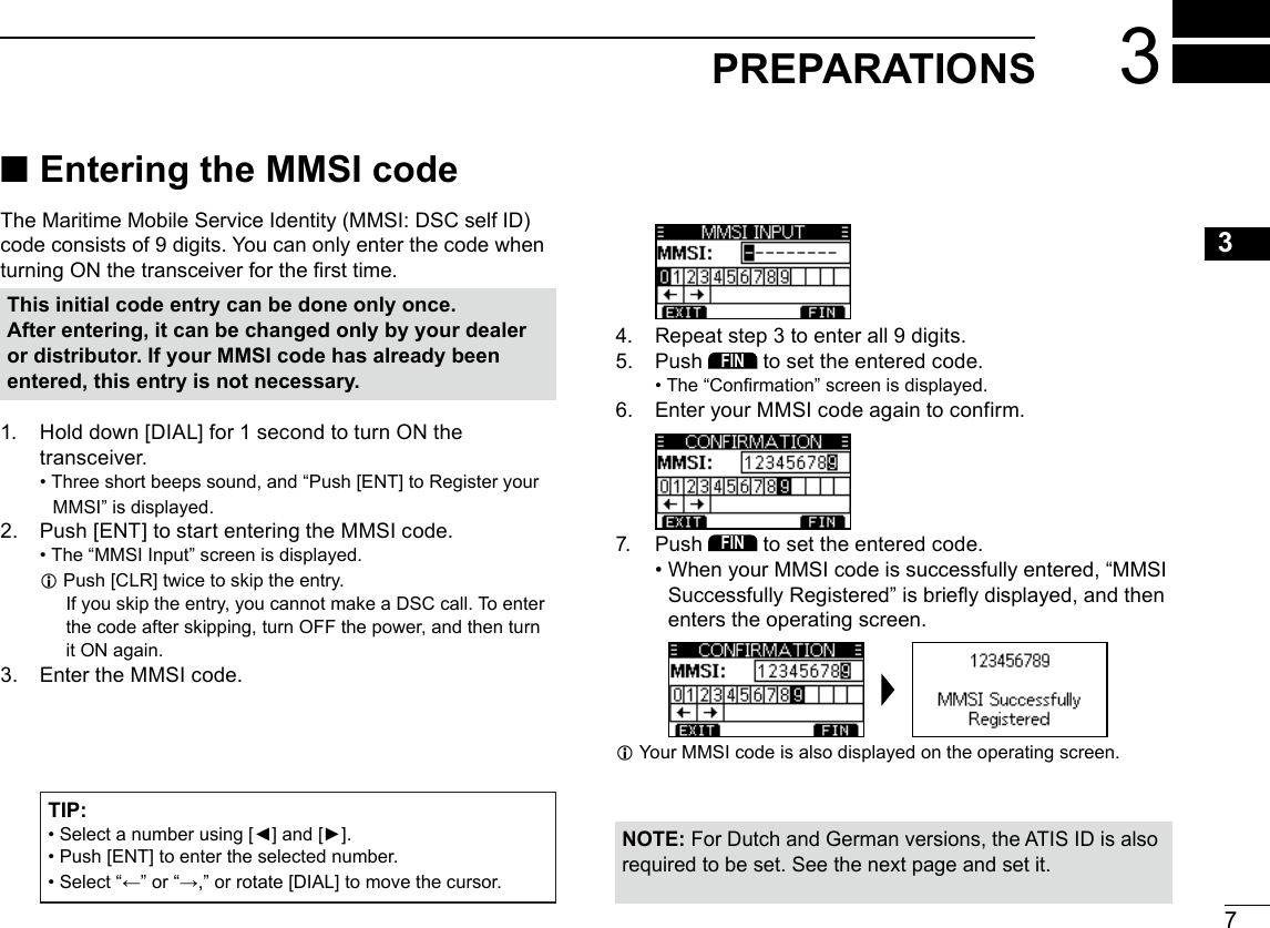 73PREPARATIONSNew200112345678910111213141516 ■Entering the MMSI codeThe Maritime Mobile Service Identity (MMSI: DSC self ID) code consists of 9 digits. You can only enter the code when turning ON the transceiver for the rst time.4.  Repeat step 3 to enter all 9 digits.5.  Push FIN to set the entered code. • The “Conrmation” screen is displayed.6.  Enter your MMSI code again to confirm.7.  Push FIN to set the entered code. • When your MMSI code is successfully entered, “MMSI Successfully Registered” is briey displayed, and then enters the operating screen. L Your MMSI code is also displayed on the operating screen.This initial code entry can be done only once.After entering, it can be changed only by your dealer or distributor. If your MMSI code has already been entered, this entry is not necessary.1.  Hold down [DIAL] for 1 second to turn ON the transceiver. • Three short beeps sound, and “Push [ENT] to Register your MMSI” is displayed.2.  Push [ENT] to start entering the MMSI code. • The “MMSI Input” screen is displayed. L Push [CLR] twice to skip the entry.  If you skip the entry, you cannot make a DSC call. To enter the code after skipping, turn OFF the power, and then turn it ON again.3.  Enter the MMSI code.NOTE: For Dutch and German versions, the ATIS ID is also required to be set. See the next page and set it.TIP: •  Select a number using [◄] and [►]. •  Push [ENT] to enter the selected number. •  Select “←” or “→,” or rotate [DIAL] to move the cursor.