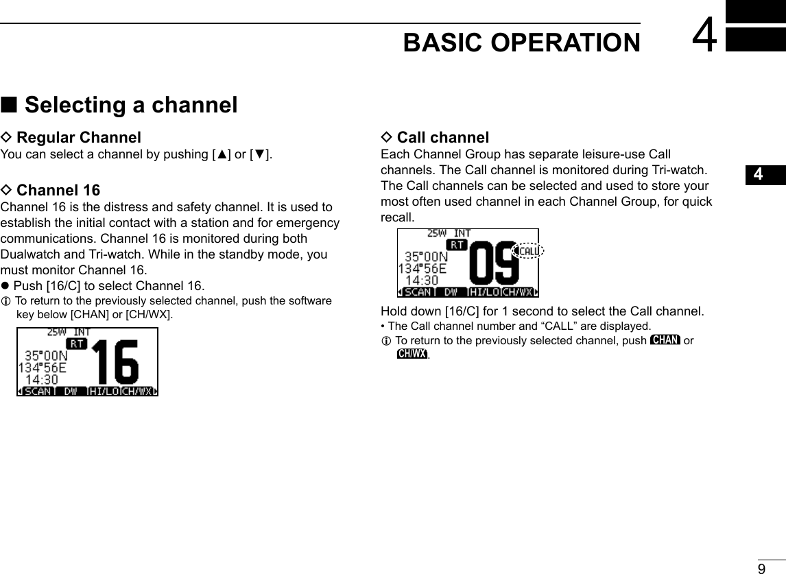 9New2001123456789101112131415164BASIC OPERATION ■Selecting a channel DRegular ChannelYou can select a channel by pushing [▲] or [▼]. DChannel 16Channel 16 is the distress and safety channel. It is used to establish the initial contact with a station and for emergency communications. Channel 16 is monitored during both Dualwatch and Tri-watch. While in the standby mode, you must monitor Channel 16. zPush [16/C] to select Channel 16. L To return to the previously selected channel, push the software key below [CHAN] or [CH/WX].　　　　　 DCall channelEach Channel Group has separate leisure-use Call channels. The Call channel is monitored during Tri-watch. The Call channels can be selected and used to store your most often used channel in each Channel Group, for quick recall. Hold down [16/C] for 1 second to select the Call channel. •  The Call channel number and “CALL” are displayed. L To return to the previously selected channel, push CHAN or CH/WX.