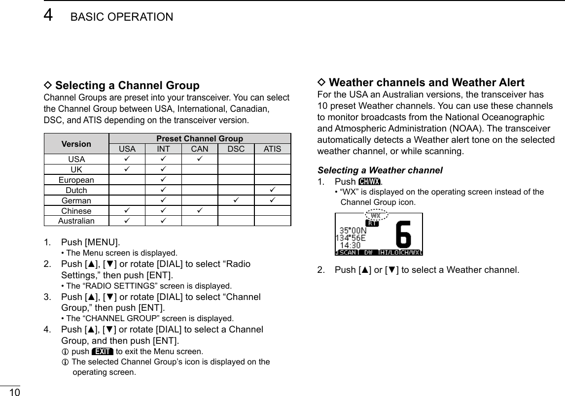 104BASIC OPERATIONNew2001 DSelecting a Channel GroupChannel Groups are preset into your transceiver. You can select the Channel Group between USA, International, Canadian, DSC, and ATIS depending on the transceiver version.Version Preset Channel GroupUSA INT CAN DSC ATISUSA UK  European Dutch  German   Chinese Australian  1.  Push [MENU]. • The Menu screen is displayed.2.   Push [▲], [▼] or rotate [DIAL] to select “Radio Settings,” then push [ENT]. •  The “RADIO SETTINGS” screen is displayed.3.   Push [▲], [▼] or rotate [DIAL] to select “Channel Group,” then push [ENT]. •  The “CHANNEL GROUP” screen is displayed.4.   Push [▲], [▼] or rotate [DIAL] to select a Channel Group, and then push [ENT]. Lpush EXIT to exit the Menu screen. L The selected Channel Group’s icon is displayed on the operating screen. DWeather channels and Weather AlertFor the USA an Australian versions, the transceiver has 10 preset Weather channels. You can use these channels to monitor broadcasts from the National Oceanographic and Atmospheric Administration (NOAA). The transceiver automatically detects a Weather alert tone on the selected weather channel, or while scanning.Selecting a Weather channel1.   Push CH/WX. •  “WX” is displayed on the operating screen instead of the Channel Group icon.2.   Push [▲] or [▼] to select a Weather channel.