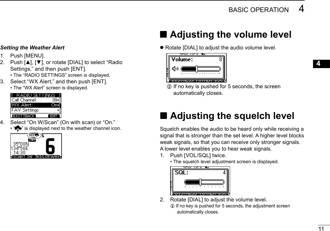 11BASIC OPERATION 4New200112345678910111213141516Setting the Weather Alert1.  Push [MENU].2.   Push [▲], [▼], or rotate [DIAL] to select “Radio Settings,” and then push [ENT]. •  The “RADIO SETTINGS” screen is displayed.3.   Select “WX Alert,” and then push [ENT]. •  The “WX Alert” screen is displayed.4.  Select “On W/Scan” (On with scan) or “On.” •  “ ” is displayed next to the weather channel icon. ■ Adjusting  the  volume level zRotate [DIAL] to adjust the audio volume level. L If no key is pushed for 5 seconds, the screen automatically closes. ■ Adjusting  the  squelch levelSquelch enables the audio to be heard only while receiving a signal that is stronger than the set level. A higher level blocks weak signals, so that you can receive only stronger signals. A lower level enables you to hear weak signals.1.  Push [VOL/SQL] twice. •  The squelch level adjustment screen is displayed.  2.   Rotate [DIAL] to adjust the volume level. L If no key is pushed for 5 seconds, the adjustment screen automatically closes.