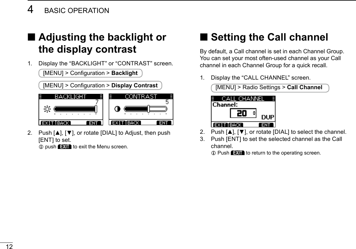 124BASIC OPERATIONNew2001 ■Setting the Call channelBy default, a Call channel is set in each Channel Group.You can set your most often-used channel as your Call channel in each Channel Group for a quick recall. 1.  Display the “CALL CHANNEL” screen. [MENU] &gt; Radio Settings &gt; Call Channel2.   Push [▲], [▼], or rotate [DIAL] to select the channel.3.   Push [ENT] to set the selected channel as the Call channel. L Push EXIT to return to the operating screen. ■ Adjusting the backlight or the display contrast1.  Display the “BACKLIGHT” or “CONTRAST” screen. [MENU] &gt; Conguration &gt; Backlight [MENU] &gt; Conguration &gt; Display Contrast 2.   Push [▲], [▼], or rotate [DIAL] to Adjust, then push [ENT] to set. Lpush EXIT to exit the Menu screen.