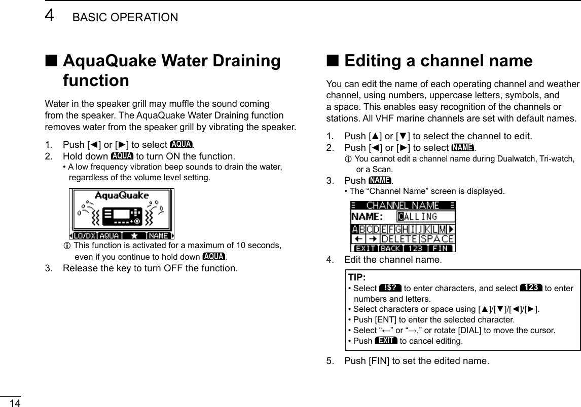 144BASIC OPERATIONNew2001 ■Editing a channel nameYou can edit the name of each operating channel and weather channel, using numbers, uppercase letters, symbols, and a space. This enables easy recognition of the channels or stations. All VHF marine channels are set with default names.1.  Push [▲] or [▼] to select the channel to edit.2.  Push [◄] or [►] to select NAME. L You cannot edit a channel name during Dualwatch, Tri-watch, or a Scan.3.   Push NAME. • The “Channel Name” screen is displayed.4.  Edit the channel name. TIP: •  Select !$? to enter characters, and select 123 to enter numbers and letters.  • Select characters or space using [▲]/[▼]/[◄]/[►]. •  Push [ENT] to enter the selected character. •  Select “←” or “→,” or rotate [DIAL] to move the cursor. • Push EXIT to cancel editing.5.   Push [FIN] to set the edited name. ■ AquaQuake Water Draining functionWater in the speaker grill may mufe the sound coming from the speaker. The AquaQuake Water Draining function removes water from the speaker grill by vibrating the speaker.1.  Push [◄] or [►] to select AQUA.2.   Hold  down AQUA to turn ON the function. •  A low frequency vibration beep sounds to drain the water, regardless of the volume level setting. L This function is activated for a maximum of 10 seconds, even if you continue to hold down AQUA.3.  Release the key to turn OFF the function.