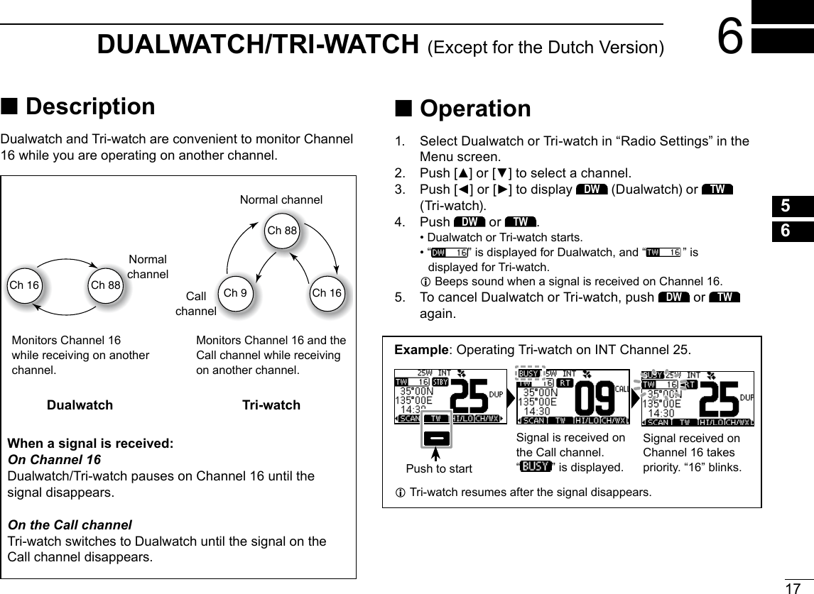17New2001123456789101112131415166DUALWATCH/TRI-WATCH (Except for the Dutch Version) ■DescriptionDualwatch and Tri-watch are convenient to monitor Channel 16 while you are operating on another channel.When a signal is received:On Channel 16Dualwatch/Tri-watch pauses on Channel 16 until the signal disappears.On the Call channelTri-watch switches to Dualwatch until the signal on the Call channel disappears.Ch 88Ch 16Ch 88Ch 16Ch 9Normal channelCall channelNormal channelMonitors Channel 16 while receiving on another channel.Monitors Channel 16 and the Call channel while receiving on another channel.Dualwatch Tri-watch ■Operation1.   Select Dualwatch or Tri-watch in “Radio Settings” in the Menu screen.2.  Push [▲] or [▼] to select a channel.3.   Push [◄] or [►] to display DW (Dualwatch) or TW  (Tri-watch).4.  Push DW or TW. • Dualwatch or Tri-watch starts. •  “ ” is displayed for Dualwatch, and “ ” is displayed for Tri-watch. LBeeps sound when a signal is received on Channel 16.5.   To cancel Dualwatch or Tri-watch, push DW or TW again.Example: Operating Tri-watch on INT Channel 25.Push to startSignal is received on the Call channel.“ ” is displayed.Signal received on Channel 16 takes priority. “16” blinks. LTri-watch resumes after the signal disappears.
