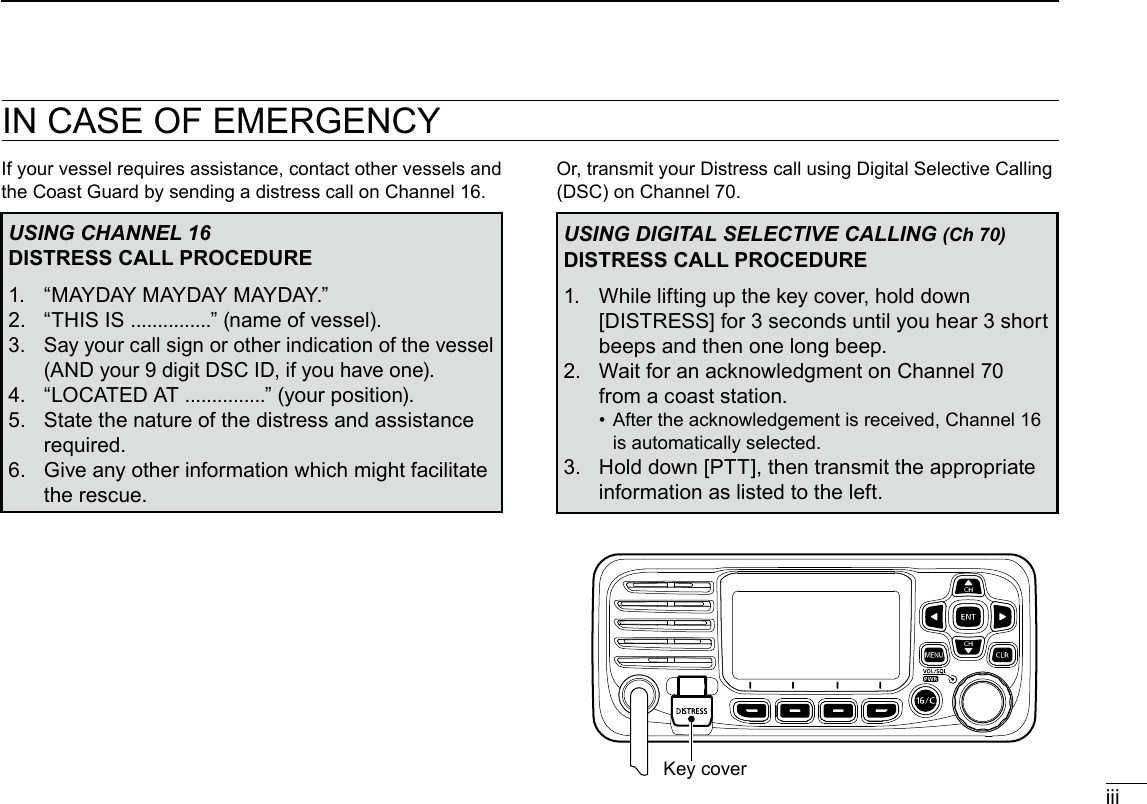 New2001iiiIN CASE OF EMERGENCYIf your vessel requires assistance, contact other vessels and the Coast Guard by sending a distress call on Channel 16.USING CHANNEL 16DISTRESS CALL PROCEDURE1.  “MAYDAY MAYDAY MAYDAY.”2.  “THIS IS ...............” (name of vessel).3.   Say your call sign or other indication of the vessel (AND your 9 digit DSC ID, if you have one).4.  “LOCATED AT ...............” (your position).5.   State the nature of the distress and assistance required.6.   Give any other information which might facilitate the rescue.Or, transmit your Distress call using Digital Selective Calling (DSC) on Channel 70.USING DIGITAL SELECTIVE CALLING (Ch 70)DISTRESS CALL PROCEDURE1.   While lifting up the key cover, hold down [DISTRESS] for 3 seconds until you hear 3 short beeps and then one long beep.2.   Wait for an acknowledgment on Channel 70 from a coast station. •   After the acknowledgement is received, Channel 16 is automatically selected.3.   Hold down [PTT], then transmit the appropriate information as listed to the left.Key cover