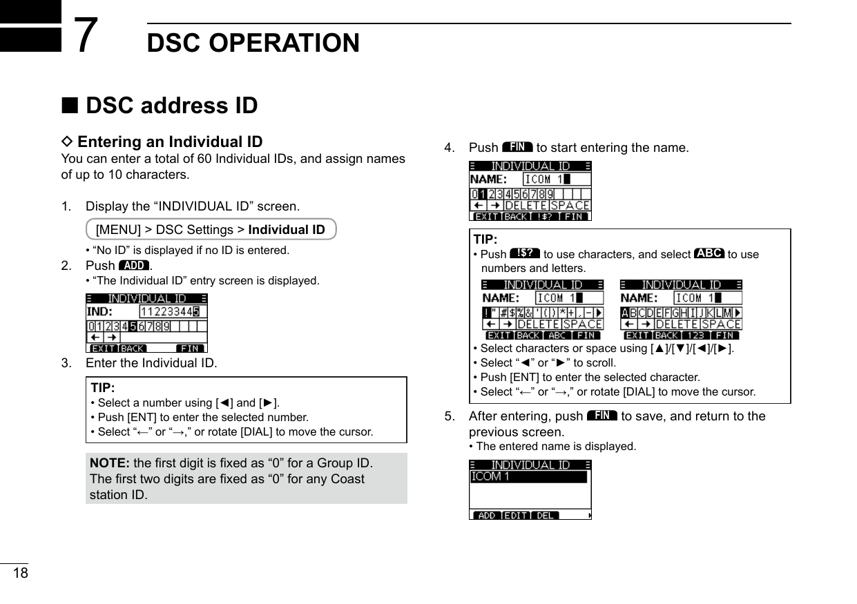 18New20017DSC OPERATION ■DSC address ID DEntering an Individual IDYou can enter a total of 60 Individual IDs, and assign names of up to 10 characters.1.  Display the “INDIVIDUAL ID” screen. [MENU] &gt; DSC Settings &gt; Individual ID • “No ID” is displayed if no ID is entered.2.   Push ADD. •  “The Individual ID” entry screen is displayed.3.   Enter the Individual ID.TIP: • Selectanumberusing[◄]and[►]. •  Push [ENT] to enter the selected number. • Select“←”or“→,”orrotate[DIAL]tomovethecursor.NOTE:therstdigitisxedas“0”foraGroupID.Thersttwodigitsarexedas“0”foranyCoaststation ID.4.   Push FIN to start entering the name. TIP: • Push !$? to use characters, and select ABC to use numbers and letters.  • Selectcharactersorspaceusing[▲]/[▼]/[◄]/[►]. • Select“◄”or“►”toscroll. •  Push [ENT] to enter the selected character. • Select“←”or“→,”orrotate[DIAL]tomovethecursor.5.   After entering, push FIN to save, and return to the previous screen. • The entered name is displayed.