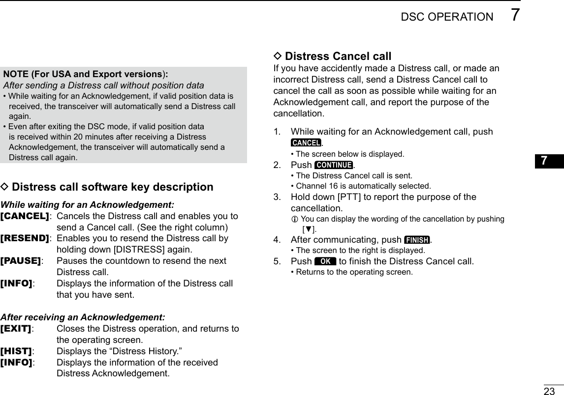 23DSC OPERATION 7New200112345678910111213141516 DDistress Cancel callIf you have accidently made a Distress call, or made an incorrect Distress call, send a Distress Cancel call to cancelthecallassoonaspossiblewhilewaitingforanAcknowledgementcall,andreportthepurposeofthecancellation.1.  WhilewaitingforanAcknowledgementcall,pushCANCEL. • Thescreenbelowisdisplayed.2.   Push CONTINUE. • The Distress Cancel call is sent.  • Channel 16 is automatically selected.3.  Holddown[PTT]toreportthepurposeofthecancellation. LYoucandisplaythewordingofthecancellationbypushing[▼].4.   After communicating, push FINISH. • The screen to the right is displayed.5.   Push OK to finish the Distress Cancel call. • Returns to the operating screen. DDistress call software key descriptionWhile waiting for an Acknowledgement:[CANCEL]:  Cancels the Distress call and enables you to sendaCancelcall.(Seetherightcolumn)[RESEND]:  Enables you to resend the Distress call by holdingdown[DISTRESS]again.[PAUSE]:  PausesthecountdowntoresendthenextDistress call.[INFO]:  Displays the information of the Distress call that you have sent.After receiving an Acknowledgement:[EXIT]:  Closes the Distress operation, and returns to the operating screen.[HIST]:  Displays the “Distress History.”[INFO]:  Displays the information of the received DistressAcknowledgement.NOTE (For USA and Export versions):After sending a Distress call without position data • WhilewaitingforanAcknowledgement,ifvalidpositiondataisreceived,thetransceiverwillautomaticallysendaDistresscallagain. • EvenafterexitingtheDSCmode,ifvalidpositiondataisreceivedwithin20minutesafterreceivingaDistressAcknowledgement,thetransceiverwillautomaticallysendaDistress call again.