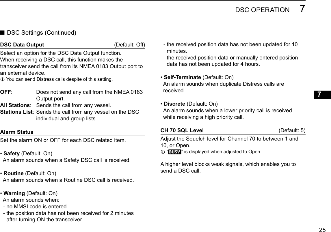 25DSC OPERATION 7New200112345678910111213141516DSC Data Output (Default:Off)Select an option for the DSC Data Output function.When receiving a DSC call, this function makes the transceiver send the call from its NMEA 0183 Output port to anexternaldevice. L You can send Distress calls despite of this setting.OFF: DoesnotsendanycallfromtheNMEA0183Output port.All Stations: Sendsthecallfromanyvessel.Stations List:SendsthecallfromanyvesselontheDSCindividual and group lists.Alarm StatusSet the alarm ON or OFF for each DSC related item. •Safety(Default:On)AnalarmsoundswhenaSafetyDSCcallisreceived. • Routine(Default:On)AnalarmsoundswhenaRoutineDSCcallisreceived. • Warning(Default:On)Analarmsoundswhen:  - no MMSI code is entered.  -  the position data has not been received for 2 minutes after turning ON the transceiver. ■DSCSettings(Continued)  -  the received position data has not been updated for 10 minutes.  -  the received position data or manually entered position data has not been updated for 4 hours. • Self-Terminate(Default:On)AnalarmsoundswhenduplicateDistresscallsarereceived. • Discrete(Default:On)Analarmsoundswhenalowerprioritycallisreceivedwhilereceivingahighprioritycall.CH 70 SQL Level  (Default:5)AdjusttheSquelchlevelforChannel70tobetween1and10, or Open.  L“”isdisplayedwhenadjustedtoOpen.Ahigherlevelblocksweaksignals,whichenablesyoutosend a DSC call. 