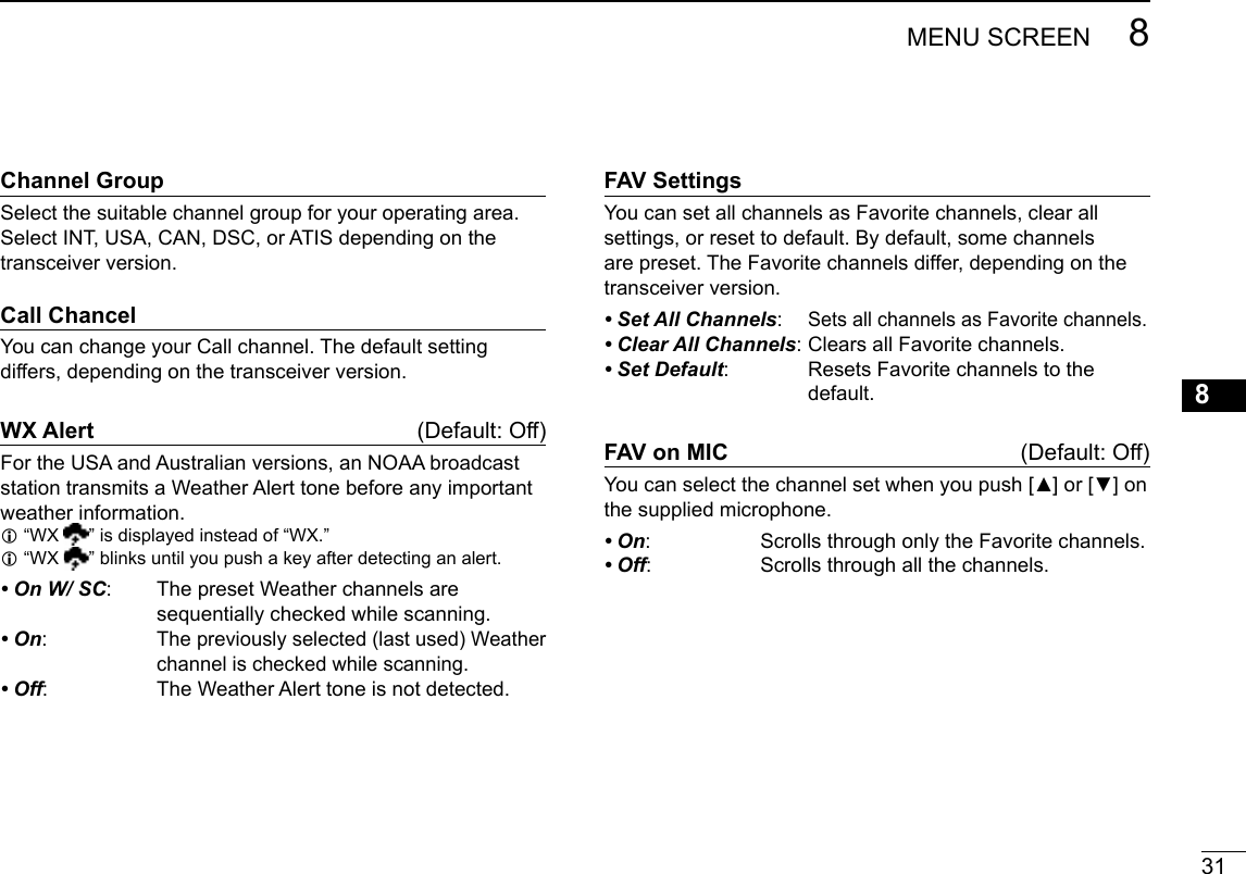 31MENUSCREEN 8New200112345678910111213141516ChannelGroupSelect the suitable channel group for your operating area. SelectINT,USA,CAN,DSC,orATISdependingonthetransceiver version.CallChancelYoucanchangeyourCallchannel.Thedefaultsettingdiffers, depending on the transceiver version.WXAlert (Default:Off)FortheUSAandAustralianversions,anNOAAbroadcaststationtransmitsaWeatherAlerttonebeforeanyimportantweather information. L“WX  ” is displayed instead of “WX.” L “WX  ” blinks until you push a key after detecting an alert.• On W/ SC:   The preset Weather channels are sequentiallycheckedwhilescanning.• On:  Thepreviouslyselected(lastused)Weatherchannel is checked while scanning.• Off: TheWeatherAlerttoneisnotdetected.FAVSettingsYou can set all channels as Favorite channels, clear all settings, or reset to default. By default, some channels are preset. The Favorite channels differ, depending on the transceiver version.• Set All Channels:  Sets all channels as Favorite channels.• Clear All Channels:ClearsallFavoritechannels.• Set Default: ResetsFavoritechannelstothedefault.FAVonMIC (Default:Off)Youcanselectthechannelsetwhenyoupush[▲]or[▼]onthe supplied microphone.• On:   Scrolls through only the Favorite channels.• Off:  Scrolls through all the channels.