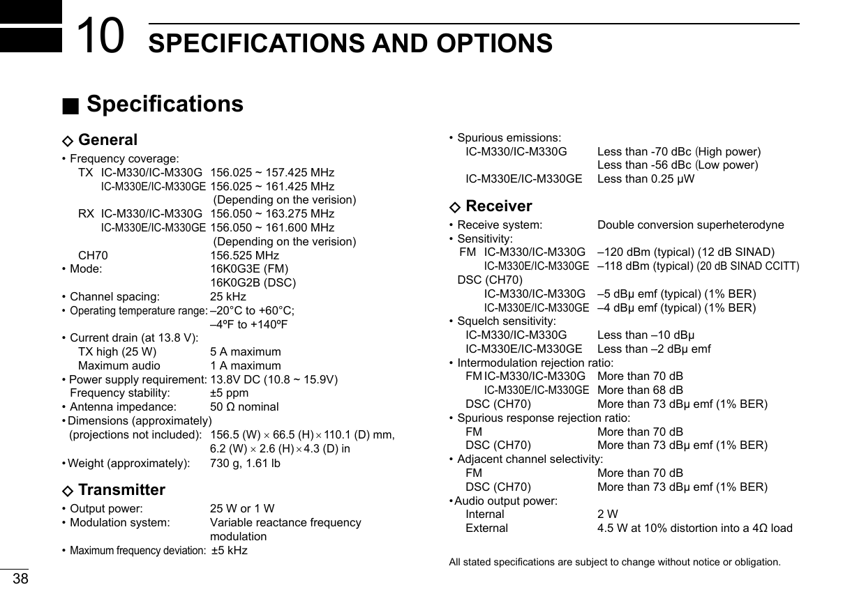 38New2001SPECIFICATIONS AND OPTIONS10• Spurious emissions:      IC-M330/IC-M330G  Less than -70 dBc (High power)           Less than -56 dBc (Low power)     IC-M330E/IC-M330GE  Less than 0.25 µW DReceiver• Receive system:   Double conversion superheterodyne• Sensitivity:   FM  IC-M330/IC-M330G  –120 dBm (typical) (12 dB SINAD)       IC-M330E/IC-M330GE –118 dBm (typical) (20 dB SINAD CCITT)  DSC (CH70)       IC-M330/IC-M330G  –5 dBµ emf (typical) (1% BER)       IC-M330E/IC-M330GE –4 dBµ emf (typical) (1% BER)• Squelch sensitivity:      IC-M330/IC-M330G  Less than –10 dBµ     IC-M330E/IC-M330GE  Less than –2 dBµ emf• Intermodulation rejection ratio:     FM IC-M330/IC-M330G  More than 70 dB      IC-M330E/IC-M330GE  More than 68 dB     DSC (CH70)  More than 73 dBµ emf (1% BER)• Spurious response rejection ratio:     FM     More than 70 dB     DSC (CH70)  More than 73 dBµ emf (1% BER)• Adjacent channel selectivity:     FM     More than 70 dB     DSC (CH70)  More than 73 dBµ emf (1% BER)• Audio output power:      Internal   2 W  External 4.5Wat10%distortionintoa4ΩloadNew2001Allstatedspecicationsaresubjecttochangewithoutnoticeorobligation. ■Specications DGeneral• Frequency coverage:     TX  IC-M330/IC-M330G  156.025 ~ 157.425 MHz       IC-M330E/IC-M330GE 156.025 ~ 161.425 MHz          (Depending on the verision)      RX  IC-M330/IC-M330G  156.050 ~ 163.275 MHz       IC-M330E/IC-M330GE 156.050 ~ 161.600 MHz          (Depending on the verision)     CH70  156.525 MHz• Mode:   16K0G3E  (FM) 16K0G2B (DSC)• Channel spacing:  25 kHz•  Operating temperature range: –20°C to +60°C;         –4ºF to +140ºF• Current drain (at 13.8 V):     TX high (25 W)  5 A maximum      Maximum audio  1 A maximum • Power supply requirement: 13.8V DC (10.8 ~ 15.9V) Frequency stability:  ±5 ppm• Antennaimpedance: 50Ωnominal• Dimensions (approximately)   (projections not included):  156.5 (W) × 66.5 (H) × 110.1 (D) mm,      6.2 (W) × 2.6 (H) × 4.3 (D) in• Weight (approximately):  730 g, 1.61 lb DTransmitter• Output power:  25 W or 1 W• Modulation system:   Variable reactance frequency modulation• Maximum frequency deviation:  ±5 kHz