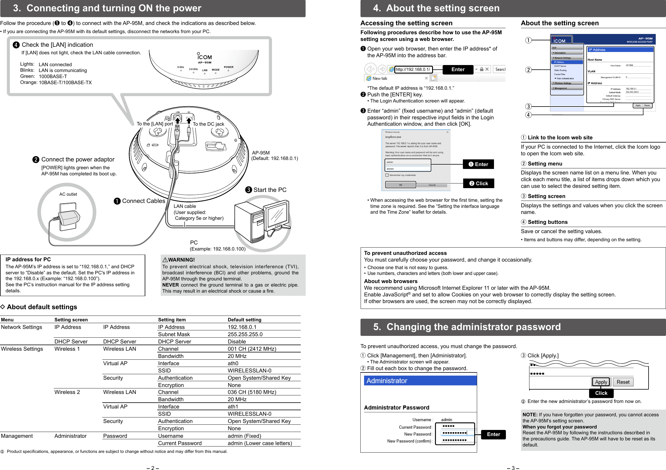 – 2 – – 3 –AC outletqwreConnect CablesConnect the power adaptor Start the PC[POWER] lights green when the AP-95M has completed its boot up.Check the [LAN] indicationIf [LAN] does not light, check the LAN cable connection.AP-95M(Default: 192.168.0.1)To the [LAN] portTo the [LAN] port To the DC jackTo the DC jackLights:Blinks:Green:Orange:LAN connectedLAN is communicating 1000BASE-T10BASE-T/100BASE-TX LAN cable(User supplied: Category 5e or higher)PC(Example: 192.168.0.100)4.  About the setting screenq  Open your web browser, then enter the IP address* of the AP-95M into the address bar.  *The default IP address is “192.168.0.1.”w Push the [ENTER] key.  • The Login Authentication screen will appear.e  Enter “admin” (fixed username) and “admin” (default password) in their respective input fields in the Login Authentication window, and then click [OK].To prevent unauthorized accessYou must carefully choose your password, and change it occasionally. • Choose one that is not easy to guess. • Use numbers, characters and letters (both lower and upper case).About web browsersWe recommend using Microsoft Internet Explorer 11 or later with the AP-95M.Enable JavaScript® and set to allow Cookies on your web browser to correctly display the setting screen.If other browsers are used, the screen may not be correctly displayed.About the setting screenq Link to the Icom web siteIf your PC is connected to the Internet, click the Icom logo to open the Icom web site.w Setting menuDisplays the screen name list on a menu line. When you click each menu title, a list of items drops down which you can use to select the desired setting item.e Setting screenDisplays the settings and values when you click the screen name.r Setting buttonsSave or cancel the setting values.• Items and buttons may differ, depending on the setting.qwre3.  Connecting and turning ON the powerRWARNING!To prevent electrical shock, television interference (TVI), broadcast interference (BCI) and other problems, ground the AP-95M through the ground terminal.NEVER connect the ground terminal to a gas or electric pipe. This may result in an electrical shock or cause a fire.NOTE: If you have forgotten your password, you cannot access the AP-95M’s setting screen.When you forgot your passwordReset the AP-95M by following the instructions described in the precautions guide. The AP-95M will have to be reset as its default.IP address for PCThe AP-95M’s IP address is set to “192.168.0.1,” and DHCP server to “Disable” as the default. Set the PC&apos;s IP address in the 192.168.0.x (Example: “192.168.0.100”).See the PC’s instruction manual for the IP address setting details.Menu Setting screen Setting item Default settingNetwork Settings IP Address  IP Address IP Address 192.168.0.1Subnet Mask 255.255.255.0DHCP Server DHCP Server DHCP Server DisableWireless Settings Wireless 1 Wireless LAN Channel 001 CH (2412 MHz)Bandwidth 20 MHzVirtual AP Interface ath0SSID WIRELESSLAN-0Security Authentication Open System/Shared KeyEncryption NoneWireless 2 Wireless LAN Channel 036 CH (5180 MHz)Bandwidth 20 MHzVirtual AP Interface ath1SSID WIRELESSLAN-0Security Authentication Open System/Shared KeyEncryption NoneManagement Administrator  Password Username admin (Fixed)Current Password admin (Lower case letters) DAbout default settings LProduct specications, appearance, or functions are subject to change without notice and may differ from this manual.Accessing the setting screen Following procedures describe how to use the AP-95M setting screen using a web browser.Follow the procedure (➊ to ❹) to connect with the AP-95M, and check the indications as described below.• If you are connecting the AP-95M with its default settings, disconnect the networks from your PC.Enterhttp://192.168.0.1/q Enterw Click  •  When accessing the web browser for the rst time, setting the time zone is required. See the “Setting the interface language and the Time Zone” leaet for details. qClick [Management], then [Administrator].  • The Administrator screen will appear. wFill out each box to change the password. eClick [Apply.] LEnter the new administrator’s password from now on.  5.  Changing the administrator passwordTo prevent unauthorized access, you must change the password.EnterClick