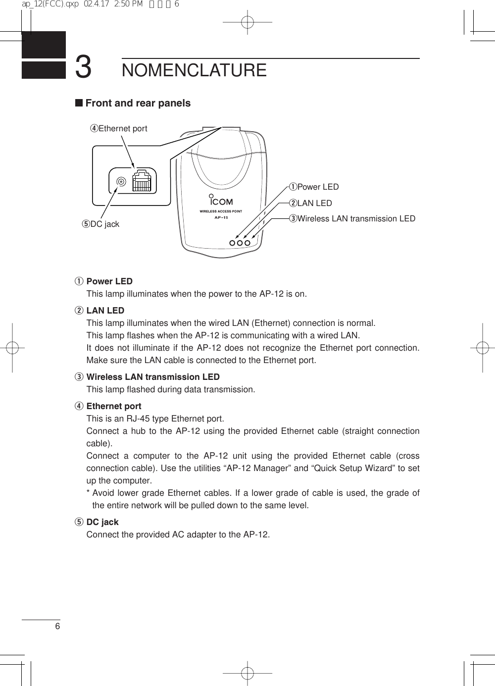 36Front and rear panelsqPower LEDThis lamp illuminates when the power to the AP-12 is on.wLAN LEDThis lamp illuminates when the wired LAN (Ethernet) connection is normal.This lamp flashes when the AP-12 is communicating with a wired LAN.It does not illuminate if the AP-12 does not recognize the Ethernet port connection.Make sure the LAN cable is connected to the Ethernet port.eWireless LAN transmission LEDThis lamp flashed during data transmission.rEthernet portThis is an RJ-45 type Ethernet port.Connect a hub to the AP-12 using the provided Ethernet cable (straight connectioncable).Connect a computer to the AP-12 unit using the provided Ethernet cable (crossconnection cable). Use the utilities “AP-12 Manager” and “Quick Setup Wizard” to setup the computer.* Avoid lower grade Ethernet cables. If a lower grade of cable is used, the grade ofthe entire network will be pulled down to the same level.tDC jackConnect the provided AC adapter to the AP-12.NOMENCLATURErEthernet portqPower LEDwLAN LEDeWireless LAN transmission LEDtDC jackap_12(FCC).qxp  02.4.17  2:50 PM  ページ6