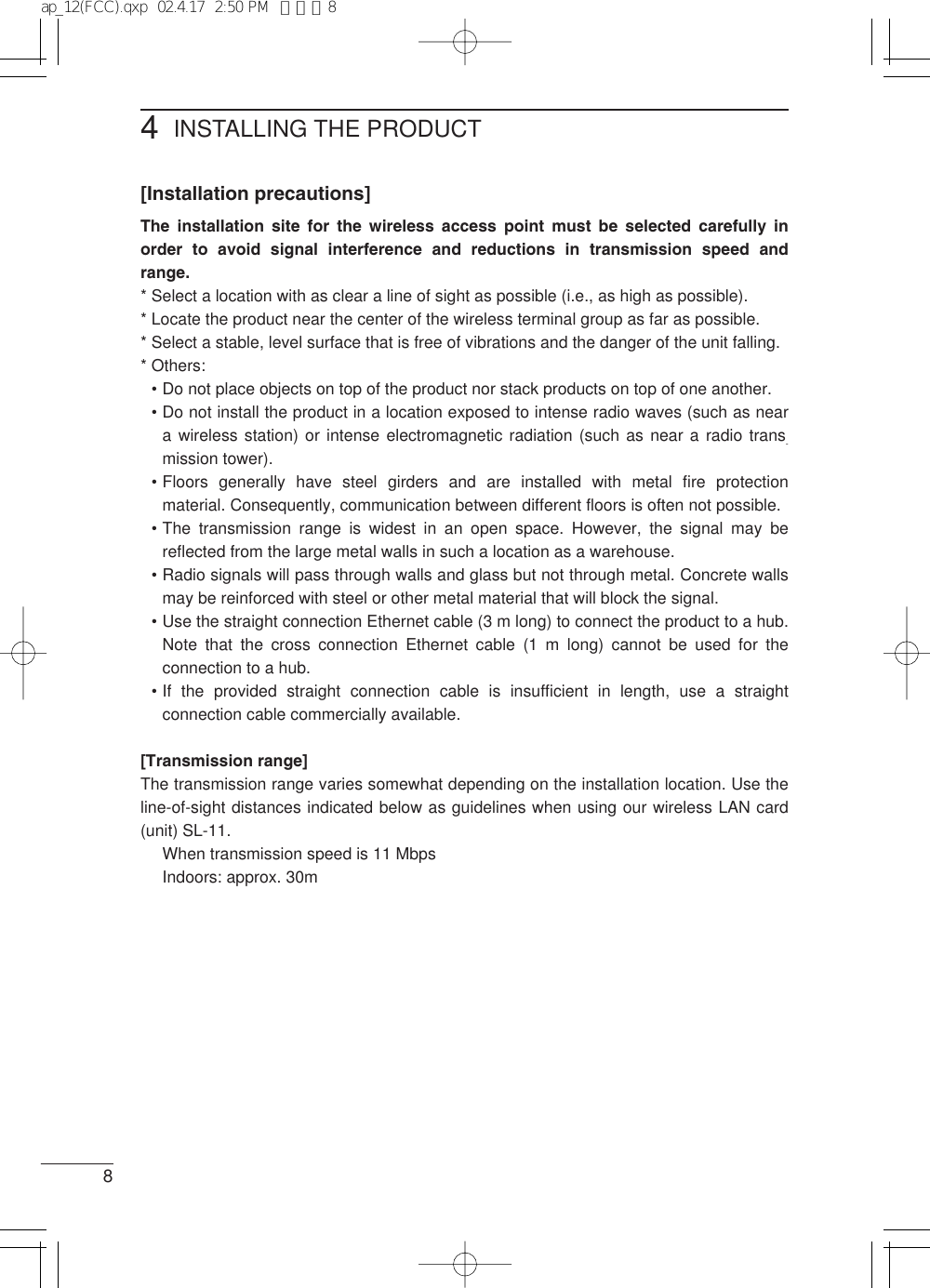 4INSTALLING THE PRODUCT8[Installation precautions]The installation site for the wireless access point must be selected carefully inorder to avoid signal interference and reductions in transmission speed andrange.* Select a location with as clear a line of sight as possible (i.e., as high as possible).* Locate the product near the center of the wireless terminal group as far as possible.* Select a stable, level surface that is free of vibrations and the danger of the unit falling.* Others:•Do not place objects on top of the product nor stack products on top of one another.•Do not install the product in a location exposed to intense radio waves (such as neara wireless station) or intense electromagnetic radiation (such as near a radio trans-mission tower).•Floors generally have steel girders and are installed with metal fire protectionmaterial. Consequently, communication between different floors is often not possible.•The transmission range is widest in an open space. However, the signal may bereflected from the large metal walls in such a location as a warehouse.•Radio signals will pass through walls and glass but not through metal. Concrete wallsmay be reinforced with steel or other metal material that will block the signal.•Use the straight connection Ethernet cable (3 m long) to connect the product to a hub.Note that the cross connection Ethernet cable (1 m long) cannot be used for theconnection to a hub.•If the provided straight connection cable is insufficient in length, use a straightconnection cable commercially available.[Transmission range]The transmission range varies somewhat depending on the installation location. Use theline-of-sight distances indicated below as guidelines when using our wireless LAN card(unit) SL-11.When transmission speed is 11 MbpsIndoors: approx. 30map_12(FCC).qxp  02.4.17  2:50 PM  ページ8