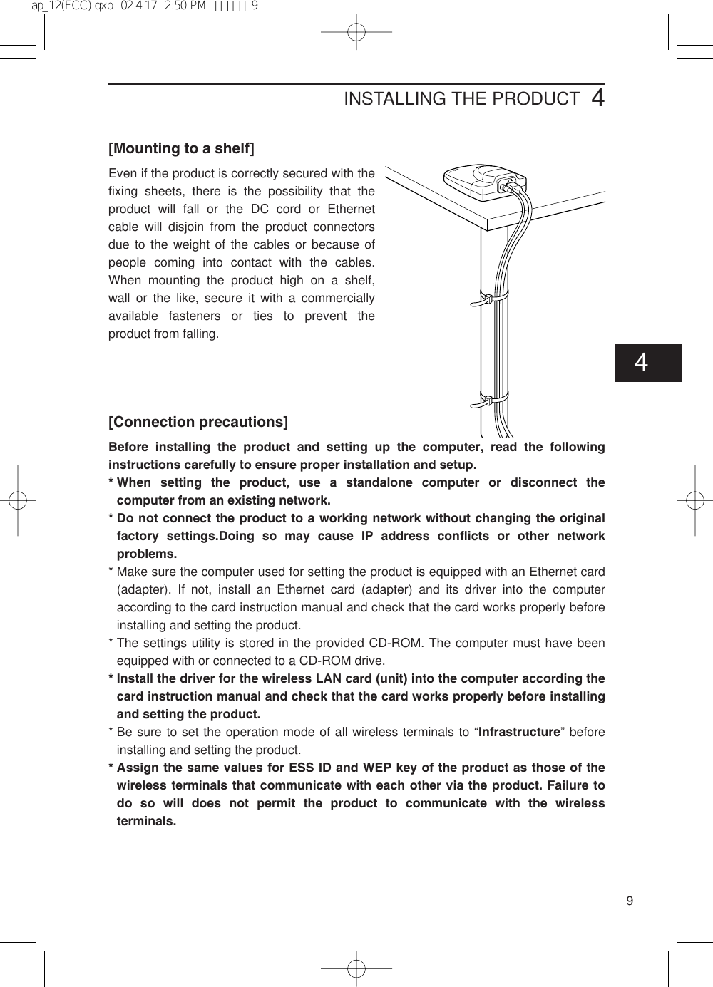 94[Mounting to a shelf]Even if the product is correctly secured with thefixing sheets, there is the possibility that theproduct will fall or the DC cord or Ethernetcable will disjoin from the product connectorsdue to the weight of the cables or because ofpeople coming into contact with the cables.When mounting the product high on a shelf,wall or the like, secure it with a commerciallyavailable fasteners or ties to prevent theproduct from falling.[Connection precautions]Before installing the product and setting up the computer, read the followinginstructions carefully to ensure proper installation and setup.* When setting the product, use a standalone computer or disconnect thecomputer from an existing network.* Do not connect the product to a working network without changing the originalfactory settings.Doing so may cause IP address conflicts or other networkproblems.* Make sure the computer used for setting the product is equipped with an Ethernet card(adapter). If not, install an Ethernet card (adapter) and its driver into the computeraccording to the card instruction manual and check that the card works properly beforeinstalling and setting the product.* The settings utility is stored in the provided CD-ROM. The computer must have beenequipped with or connected to a CD-ROM drive.* Install the driver for the wireless LAN card (unit) into the computer according thecard instruction manual and check that the card works properly before installingand setting the product.* Be sure to set the operation mode of all wireless terminals to “Infrastructure” beforeinstalling and setting the product.* Assign the same values for ESS ID and WEP key of the product as those of thewireless terminals that communicate with each other via the product. Failure todo so will does not permit the product to communicate with the wirelessterminals.INSTALLING THE PRODUCT4ap_12(FCC).qxp  02.4.17  2:50 PM  ページ9