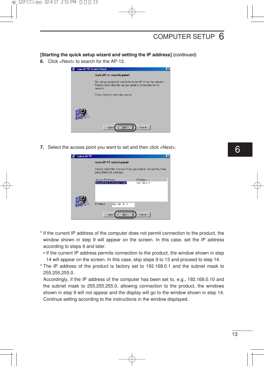 6COMPUTER SETUP13[Starting the quick setup wizard and setting the IP address] (continued)6. Click &lt;Next&gt; to search for the AP-12.7. Select the access point you want to set and then click &lt;Next&gt;.* If the current IP address of the computer does not permit connection to the product, thewindow shown in step 9 will appear on the screen. In this case, set the IP addressaccording to steps 9 and later.• If the current IP address permits connection to the product, the window shown in step14 will appear on the screen. In this case, skip steps 9 to 13 and proceed to step 14.* The IP address of the product is factory set to 192.168.0.1 and the subnet mask to255.255.255.0.Accordingly, if the IP address of the computer has been set to, e.g., 192.168.0.10 andthe subnet mask to 255.255.255.0, allowing connection to the product, the windowsshown in step 9 will not appear and the display will go to the window shown in step 14.Continue setting according to the instructions in the window displayed.12121212126ap_12(FCC).qxp  02.4.17  2:51 PM  ページ13