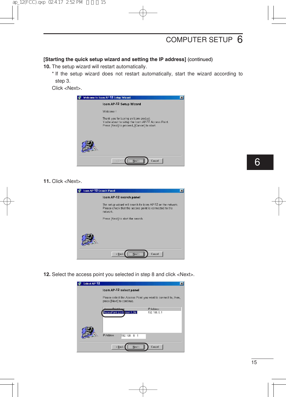 156COMPUTER SETUP[Starting the quick setup wizard and setting the IP address] (continued)10. The setup wizard will restart automatically.* If the setup wizard does not restart automatically, start the wizard according to step 3.Click &lt;Next&gt;.11. Click &lt;Next&gt;.12. Select the access point you selected in step 8 and click &lt;Next&gt;.12121212121212126ap_12(FCC).qxp  02.4.17  2:52 PM  ページ15