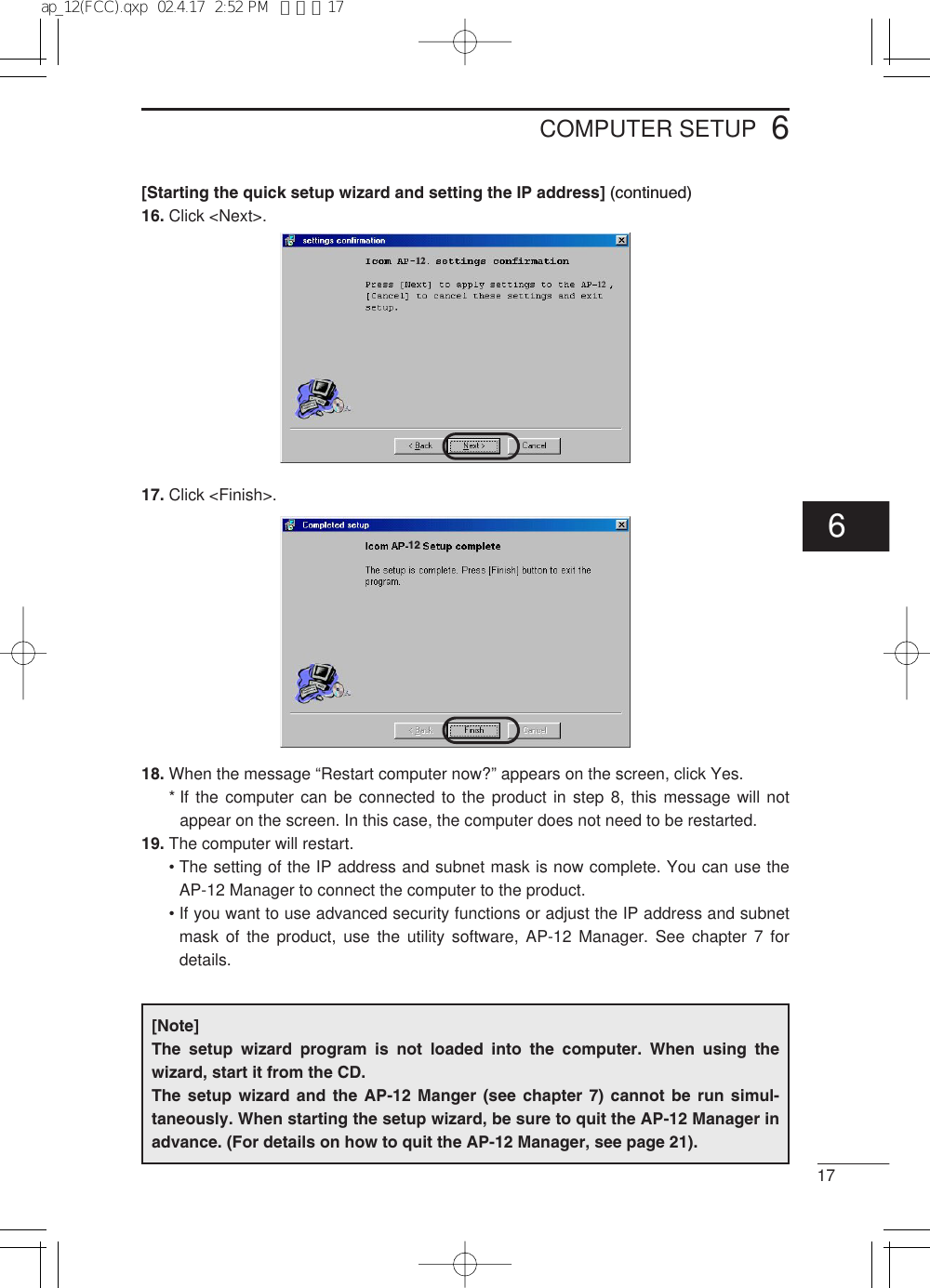 176COMPUTER SETUP[Starting the quick setup wizard and setting the IP address] (continued)16. Click &lt;Next&gt;.17. Click &lt;Finish&gt;.18. When the message “Restart computer now?” appears on the screen, click Yes.* If the computer can be connected to the product in step 8, this message will notappear on the screen. In this case, the computer does not need to be restarted.19. The computer will restart.• The setting of the IP address and subnet mask is now complete. You can use theAP-12 Manager to connect the computer to the product.• If you want to use advanced security functions or adjust the IP address and subnetmask of the product, use the utility software, AP-12 Manager. See chapter 7 fordetails.121212[Note]The setup wizard program is not loaded into the computer. When using thewizard, start it from the CD.The setup wizard and the AP-12 Manger (see chapter 7) cannot be run simul-taneously. When starting the setup wizard, be sure to quit the AP-12 Manager inadvance. (For details on how to quit the AP-12 Manager, see page 21).6ap_12(FCC).qxp  02.4.17  2:52 PM  ページ17