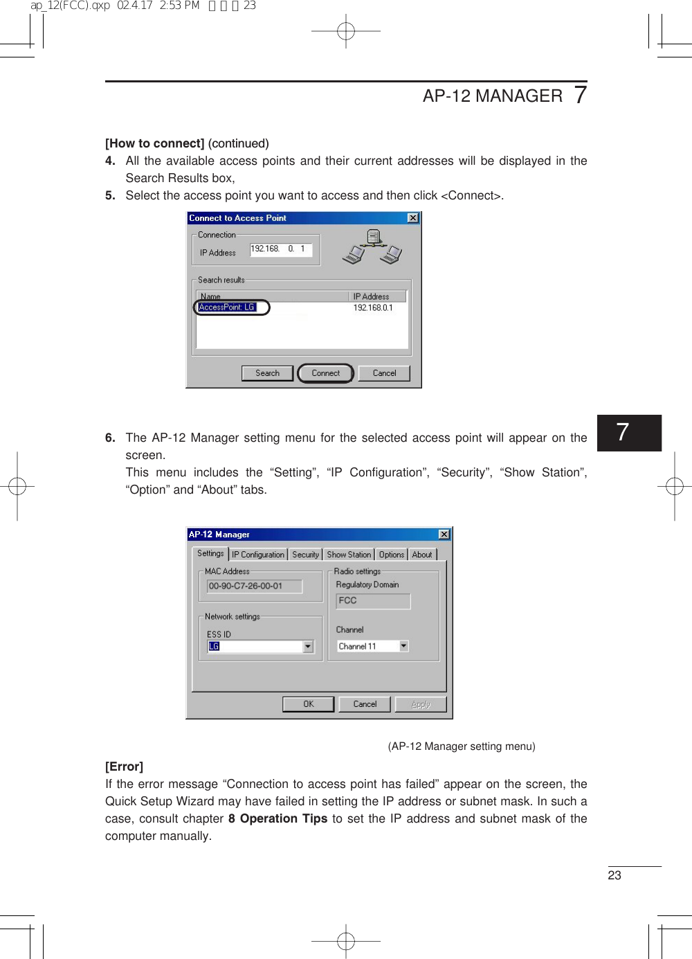 237[How to connect] (continued)4. All the available access points and their current addresses will be displayed in theSearch Results box,5. Select the access point you want to access and then click &lt;Connect&gt;.6. The AP-12 Manager setting menu for the selected access point will appear on thescreen.This menu includes the “Setting”,  “IP Configuration”,  “Security”,  “Show Station”,“Option” and “About” tabs.[Error]If the error message “Connection to access point has failed” appear on the screen, theQuick Setup Wizard may have failed in setting the IP address or subnet mask. In such acase, consult chapter 8 Operation Tips to set the IP address and subnet mask of thecomputer manually.AP-12 MANAGER12(AP-12 Manager setting menu)7ap_12(FCC).qxp  02.4.17  2:53 PM  ページ23