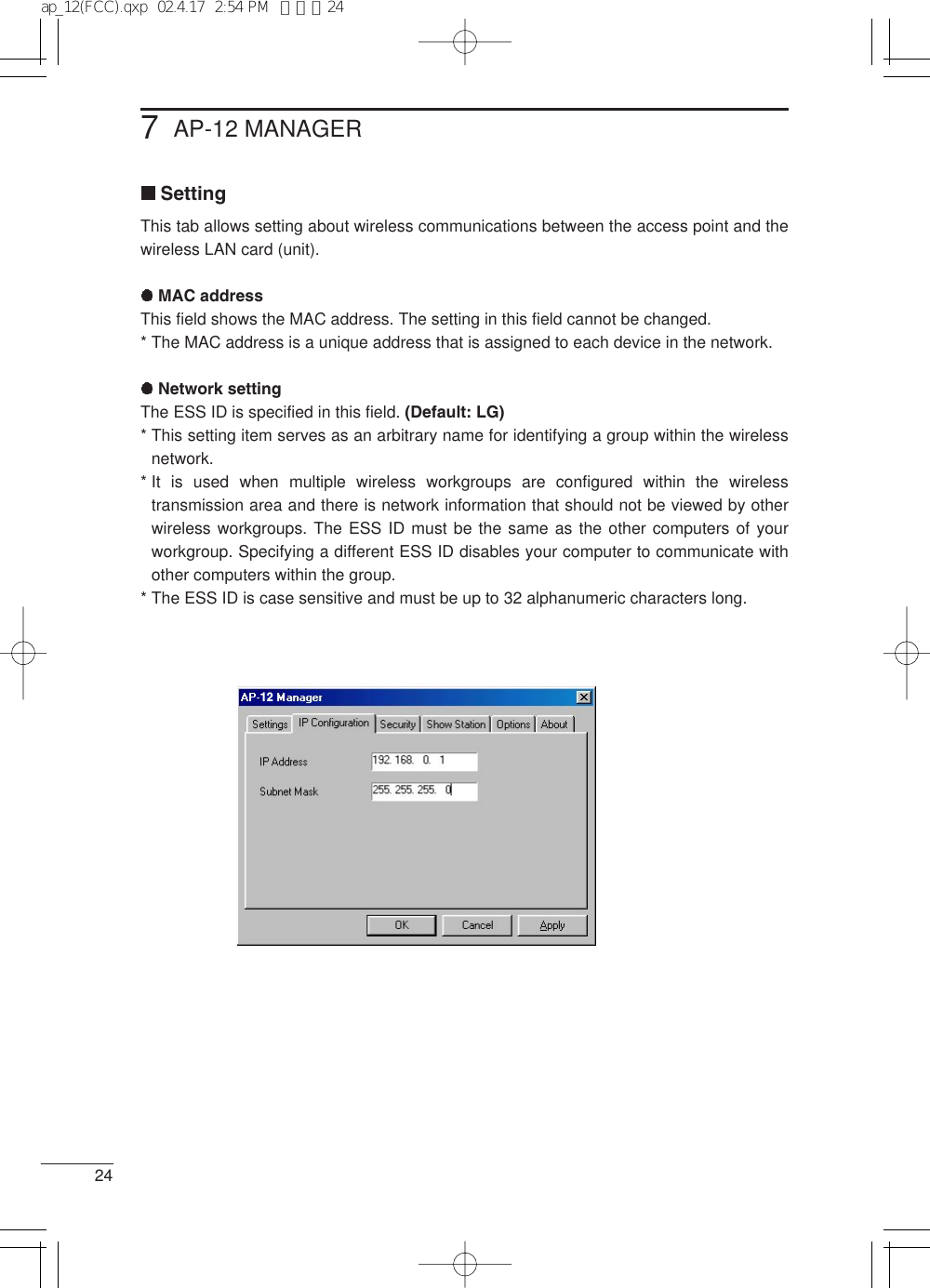 247AP-12 MANAGERSettingThis tab allows setting about wireless communications between the access point and thewireless LAN card (unit).MAC addressThis field shows the MAC address. The setting in this field cannot be changed.* The MAC address is a unique address that is assigned to each device in the network.Network settingThe ESS ID is specified in this field. (Default: LG)* This setting item serves as an arbitrary name for identifying a group within the wirelessnetwork.* It is used when multiple wireless workgroups are configured within the wirelesstransmission area and there is network information that should not be viewed by otherwireless workgroups. The ESS ID must be the same as the other computers of yourworkgroup. Specifying a different ESS ID disables your computer to communicate withother computers within the group.* The ESS ID is case sensitive and must be up to 32 alphanumeric characters long.12ap_12(FCC).qxp  02.4.17  2:54 PM  ページ24